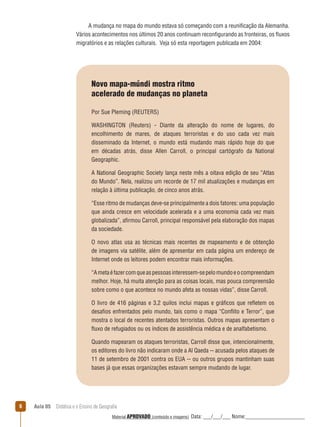 A mudança no mapa do mundo estava só começando com a reunificação da Alemanha.
Vários acontecimentos nos últimos 20 anos continuam reconfigurando as fronteiras, os ﬂuxos
migratórios e as relações culturais. Veja só esta reportagem publicada em 2004:

Novo mapa-múndi mostra ritmo
acelerado de mudanças no planeta
Por Sue Pleming (REUTERS)
WASHINGTON (Reuters) - Diante da alteração do nome de lugares, do
encolhimento de mares, de ataques terroristas e do uso cada vez mais
disseminado da Internet, o mundo está mudando mais rápido hoje do que
em décadas atrás, disse Allen Carroll, o principal cartógrafo da National
Geographic.
A National Geographic Society lança neste mês a oitava edição de seu “Atlas
do Mundo”. Nela, realizou um recorde de 17 mil atualizações e mudanças em
relação à última publicação, de cinco anos atrás.
“Esse ritmo de mudanças deve-se principalmente a dois fatores: uma população
que ainda cresce em velocidade acelerada e a uma economia cada vez mais
globalizada”, afirmou Carroll, principal responsável pela elaboração dos mapas
da sociedade.
O novo atlas usa as técnicas mais recentes de mapeamento e de obtenção
de imagens via satélite, além de apresentar em cada página um endereço de
Internet onde os leitores podem encontrar mais informações.
“A meta é fazer com que as pessoas interessem-se pelo mundo e o compreendam
melhor. Hoje, há muita atenção para as coisas locais, mas pouca compreensão
sobre como o que acontece no mundo afeta as nossas vidas”, disse Carroll.
O livro de 416 páginas e 3,2 quilos inclui mapas e gráficos que reﬂetem os
desafios enfrentados pelo mundo, tais como o mapa “Conﬂito e Terror”, que
mostra o local de recentes atentados terroristas. Outros mapas apresentam o
ﬂuxo de refugiados ou os índices de assistência médica e de analfabetismo.
Quando mapearam os ataques terroristas, Carroll disse que, intencionalmente,
os editores do livro não indicaram onde a Al Qaeda -- acusada pelos ataques de
11 de setembro de 2001 contra os EUA -- ou outros grupos mantinham suas
bases já que essas organizações estavam sempre mudando de lugar.

6

Aula 05  Didática e o Ensino de Geografia
 
Material APROVADO (conteúdo e imagens)

Data: ___/___/___ Nome:______________________

 