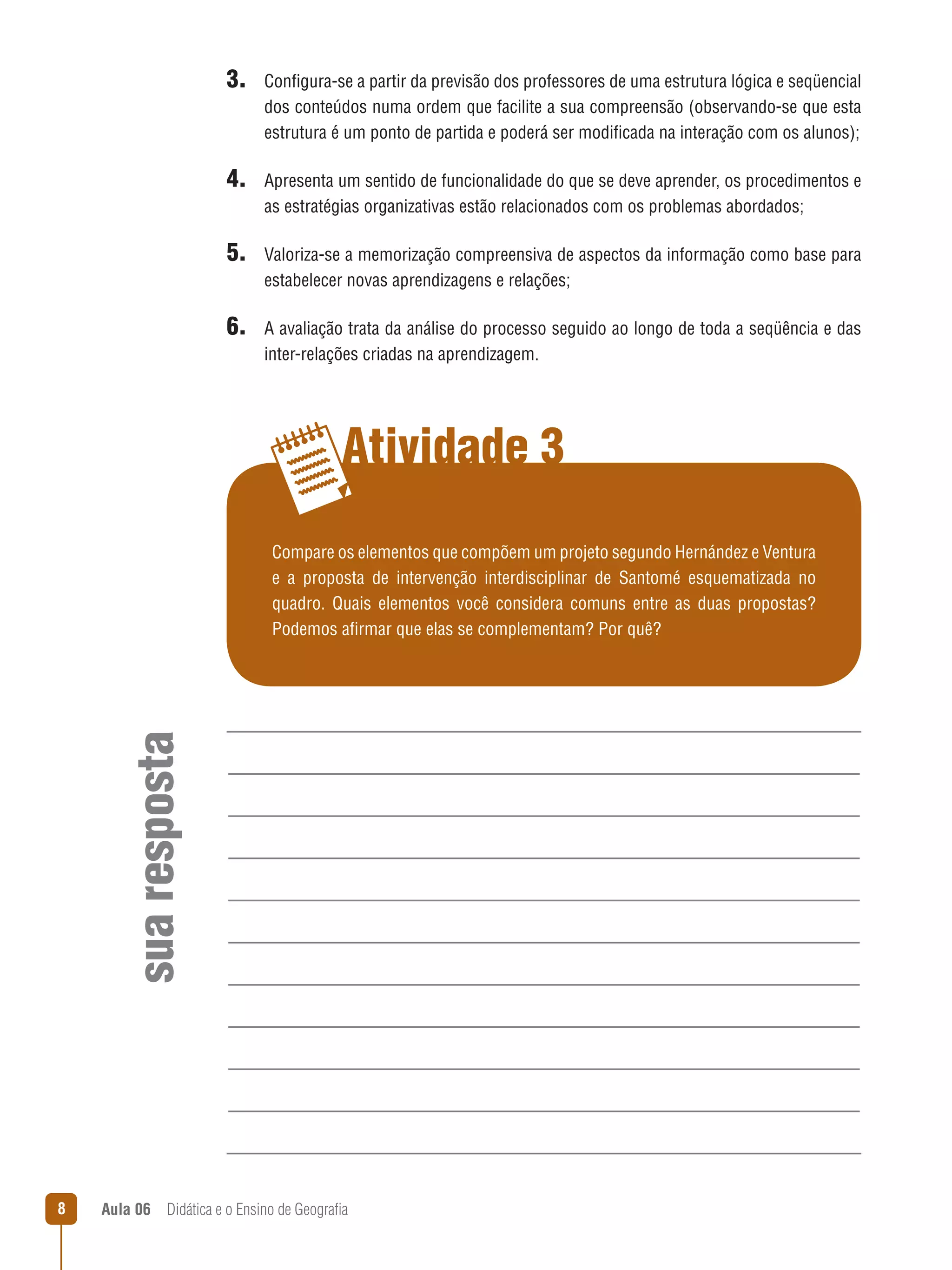 3. Configura-se a partir da previsão dos professores de uma estrutura lógica e seqüencial
dos conteúdos numa ordem que facilite a sua compreensão (observando-se que esta
estrutura é um ponto de partida e poderá ser modificada na interação com os alunos);

4. Apresenta um sentido de funcionalidade do que se deve aprender, os procedimentos e
as estratégias organizativas estão relacionados com os problemas abordados;

5. Valoriza-se a memorização compreensiva de aspectos da informação como base para
estabelecer novas aprendizagens e relações;

6. A avaliação trata da análise do processo seguido ao longo de toda a seqüência e das
inter-relações criadas na aprendizagem.

Atividade 3

sua resposta

Compare os elementos que compõem um projeto segundo Hernández e Ventura
e a proposta de intervenção interdisciplinar de Santomé esquematizada no
quadro. Quais elementos você considera comuns entre as duas propostas?
Podemos afirmar que elas se complementam? Por quê?



Aula 06  Didática e o Ensino de Geografia

 