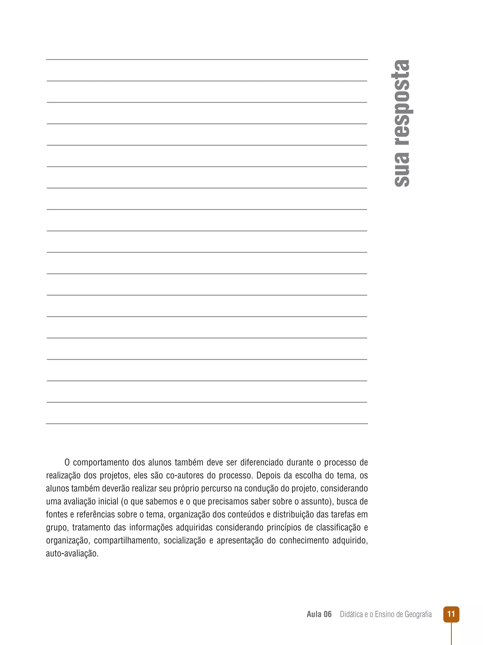 sua resposta
O comportamento dos alunos também deve ser diferenciado durante o processo de
realização dos projetos, eles são co-autores do processo. Depois da escolha do tema, os
alunos também deverão realizar seu próprio percurso na condução do projeto, considerando
uma avaliação inicial (o que sabemos e o que precisamos saber sobre o assunto), busca de
fontes e referências sobre o tema, organização dos conteúdos e distribuição das tarefas em
grupo, tratamento das informações adquiridas considerando princípios de classificação e
organização, compartilhamento, socialização e apresentação do conhecimento adquirido,
auto-avaliação.

Aula 06  Didática e o Ensino de Geografia

11

 
