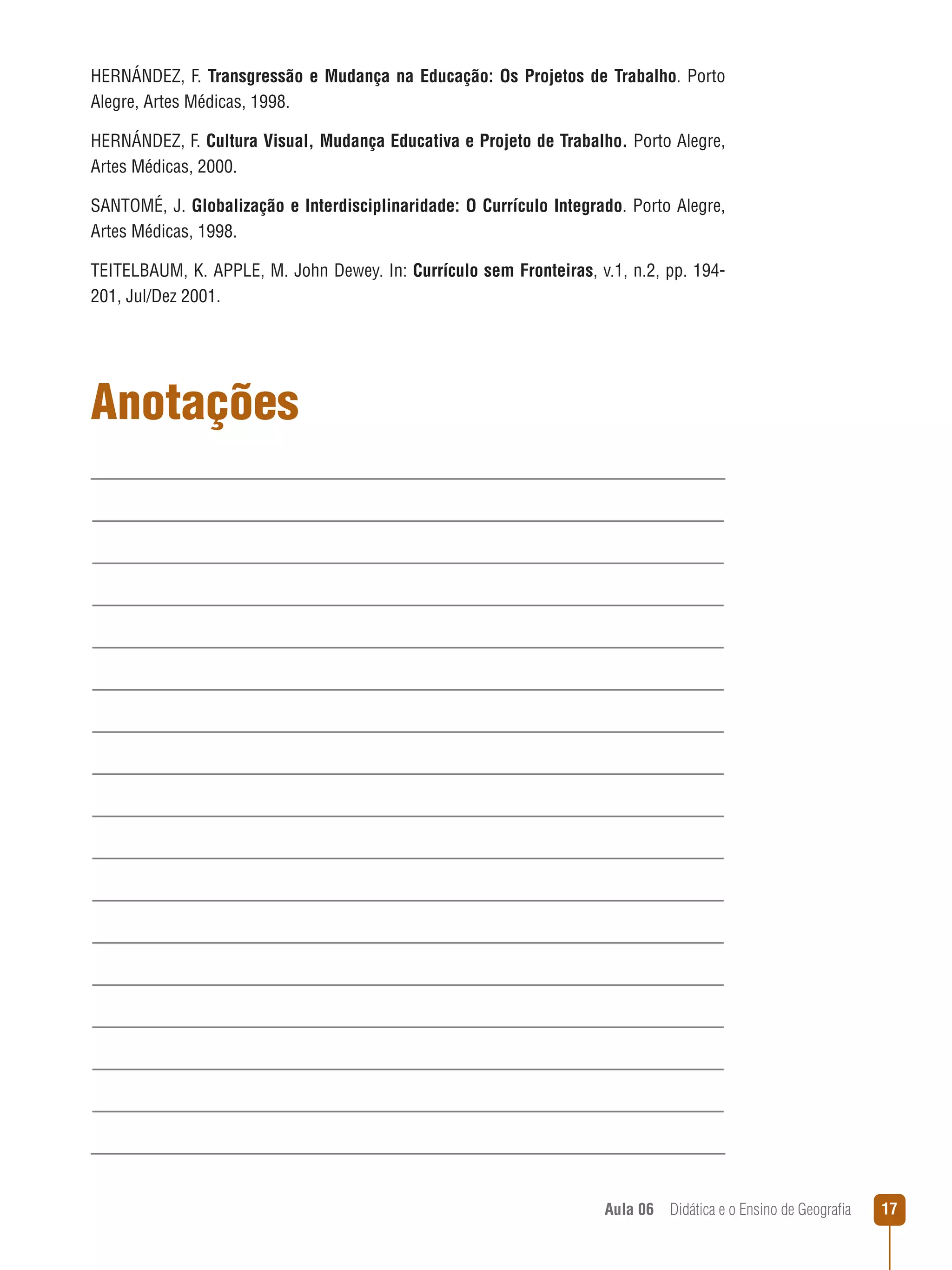 HERNÁNDEZ, F. Transgressão e Mudança na Educação: Os Projetos de Trabalho. Porto
Alegre, Artes Médicas, 1998.
HERNÁNDEZ, F. Cultura Visual, Mudança Educativa e Projeto de Trabalho. Porto Alegre,
Artes Médicas, 2000.
SANTOMÉ, J. Globalização e Interdisciplinaridade: O Currículo Integrado. Porto Alegre,
Artes Médicas, 1998.
TEITELBAUM, K. APPLE, M. John Dewey. In: Currículo sem Fronteiras, v.1, n.2, pp. 194201, Jul/Dez 2001.

Anotações

Aula 06  Didática e o Ensino de Geografia

17

 