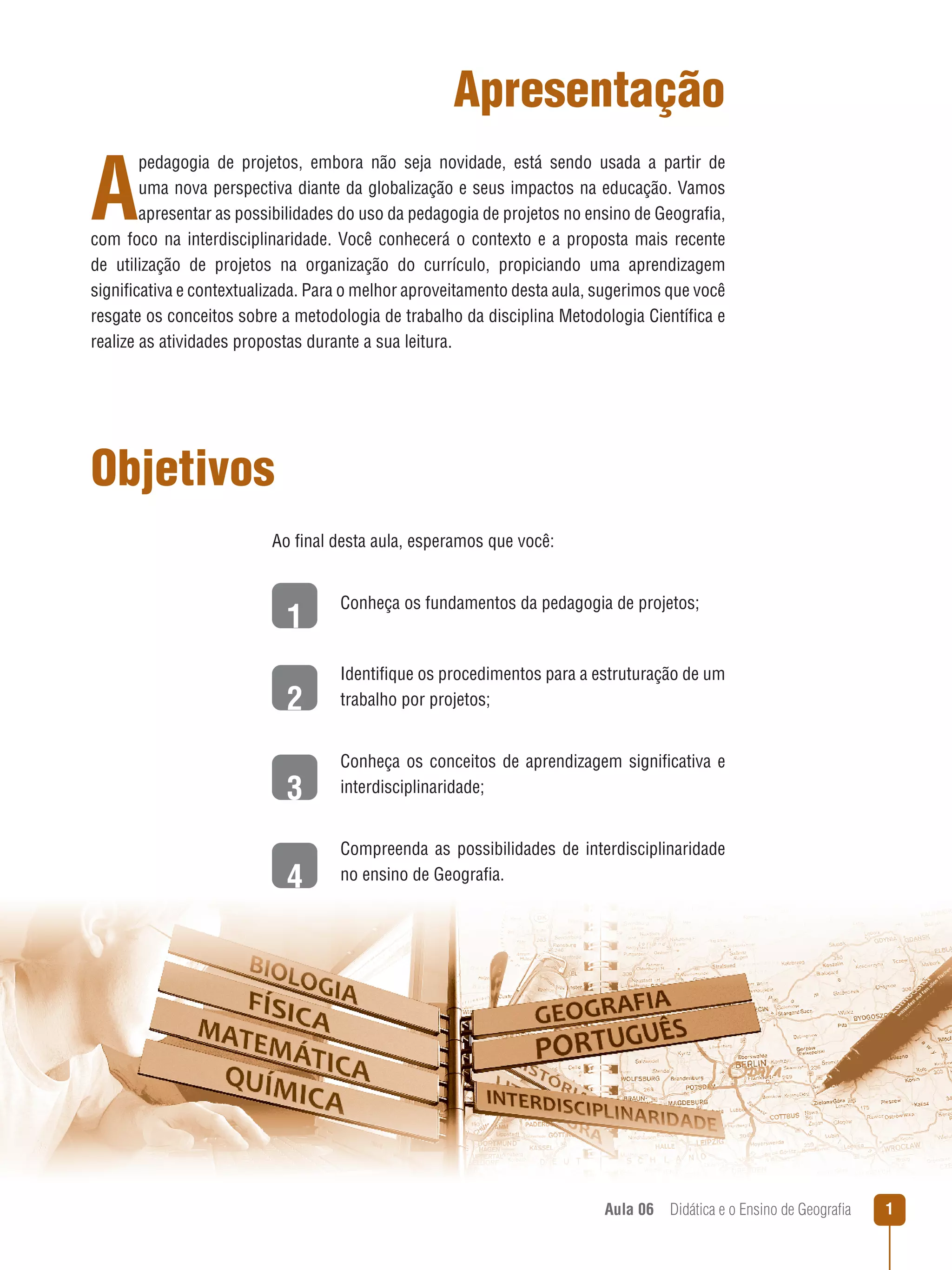 Apresentação

A

pedagogia de projetos, embora não seja novidade, está sendo usada a partir de
uma nova perspectiva diante da globalização e seus impactos na educação. Vamos
apresentar as possibilidades do uso da pedagogia de projetos no ensino de Geografia,
com foco na interdisciplinaridade. Você conhecerá o contexto e a proposta mais recente
de utilização de projetos na organização do currículo, propiciando uma aprendizagem
significativa e contextualizada. Para o melhor aproveitamento desta aula, sugerimos que você
resgate os conceitos sobre a metodologia de trabalho da disciplina Metodologia Científica e
realize as atividades propostas durante a sua leitura.

Objetivos
Ao final desta aula, esperamos que você:

1
2
3
4

Conheça os fundamentos da pedagogia de projetos;

Identifique os procedimentos para a estruturação de um
trabalho por projetos;
Conheça os conceitos de aprendizagem significativa e
interdisciplinaridade;
Compreenda as possibilidades de interdisciplinaridade
no ensino de Geografia.

Aula 06  Didática e o Ensino de Geografia



 