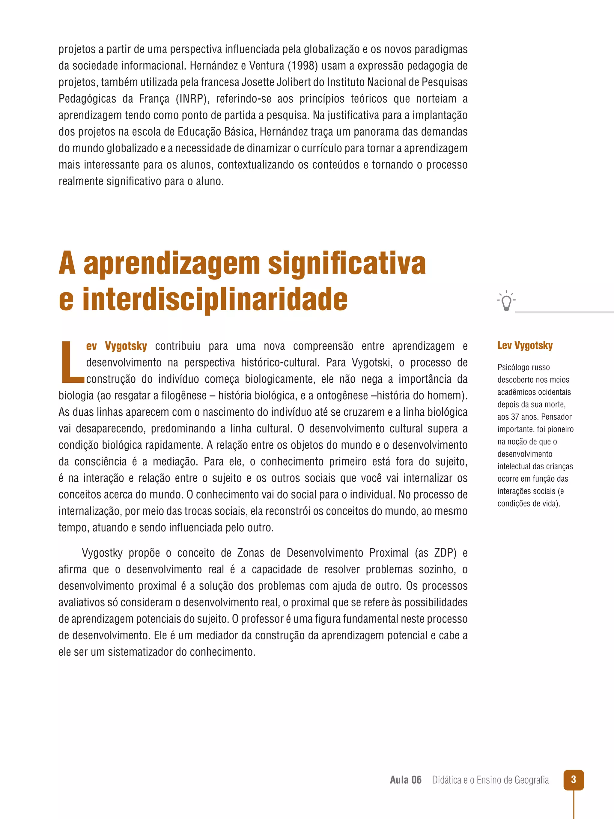 projetos a partir de uma perspectiva influenciada pela globalização e os novos paradigmas
da sociedade informacional. Hernández e Ventura (1998) usam a expressão pedagogia de
projetos, também utilizada pela francesa Josette Jolibert do Instituto Nacional de Pesquisas
Pedagógicas da França (INRP), referindo-se aos princípios teóricos que norteiam a
aprendizagem tendo como ponto de partida a pesquisa. Na justificativa para a implantação
dos projetos na escola de Educação Básica, Hernández traça um panorama das demandas
do mundo globalizado e a necessidade de dinamizar o currículo para tornar a aprendizagem
mais interessante para os alunos, contextualizando os conteúdos e tornando o processo
realmente significativo para o aluno.

A aprendizagem significativa
e interdisciplinaridade

L

ev Vygotsky contribuiu para uma nova compreensão entre aprendizagem e
desenvolvimento na perspectiva histórico-cultural. Para Vygotski, o processo de
construção do indivíduo começa biologicamente, ele não nega a importância da
biologia (ao resgatar a filogênese – história biológica, e a ontogênese –história do homem).
As duas linhas aparecem com o nascimento do indivíduo até se cruzarem e a linha biológica
vai desaparecendo, predominando a linha cultural. O desenvolvimento cultural supera a
condição biológica rapidamente. A relação entre os objetos do mundo e o desenvolvimento
da consciência é a mediação. Para ele, o conhecimento primeiro está fora do sujeito,
é na interação e relação entre o sujeito e os outros sociais que você vai internalizar os
conceitos acerca do mundo. O conhecimento vai do social para o individual. No processo de
internalização, por meio das trocas sociais, ela reconstrói os conceitos do mundo, ao mesmo
tempo, atuando e sendo influenciada pelo outro.

Lev Vygotsky
Psicólogo russo
descoberto nos meios
acadêmicos ocidentais
depois da sua morte,
aos 37 anos. Pensador
importante, foi pioneiro
na noção de que o
desenvolvimento
intelectual das crianças
ocorre em função das
interações sociais (e
condições de vida).

Vygostky propõe o conceito de Zonas de Desenvolvimento Proximal (as ZDP) e
afirma que o desenvolvimento real é a capacidade de resolver problemas sozinho, o
desenvolvimento proximal é a solução dos problemas com ajuda de outro. Os processos
avaliativos só consideram o desenvolvimento real, o proximal que se refere às possibilidades
de aprendizagem potenciais do sujeito. O professor é uma figura fundamental neste processo
de desenvolvimento. Ele é um mediador da construção da aprendizagem potencial e cabe a
ele ser um sistematizador do conhecimento.

Aula 06  Didática e o Ensino de Geografia



 