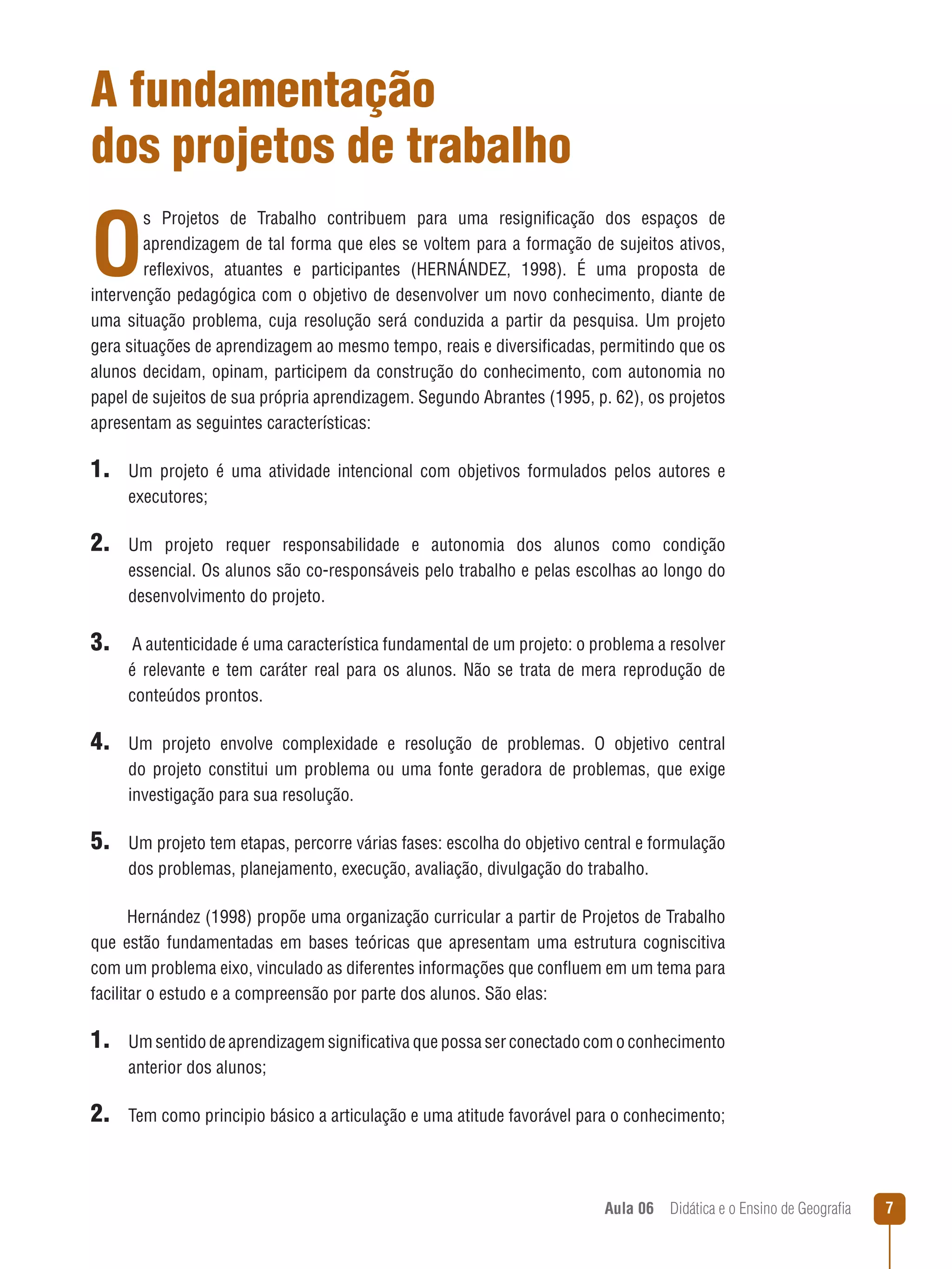 A fundamentação
dos projetos de trabalho

O

s Projetos de Trabalho contribuem para uma resignificação dos espaços de
aprendizagem de tal forma que eles se voltem para a formação de sujeitos ativos,
reflexivos, atuantes e participantes (HERNÁNDEZ, 1998). É uma proposta de
intervenção pedagógica com o objetivo de desenvolver um novo conhecimento, diante de
uma situação problema, cuja resolução será conduzida a partir da pesquisa. Um projeto
gera situações de aprendizagem ao mesmo tempo, reais e diversificadas, permitindo que os
alunos decidam, opinam, participem da construção do conhecimento, com autonomia no
papel de sujeitos de sua própria aprendizagem. Segundo Abrantes (1995, p. 62), os projetos
apresentam as seguintes características:

1. Um

projeto é uma atividade intencional com objetivos formulados pelos autores e
executores;

2. Um

projeto requer responsabilidade e autonomia dos alunos como condição
essencial. Os alunos são co-responsáveis pelo trabalho e pelas escolhas ao longo do
desenvolvimento do projeto.

3. A autenticidade é uma característica fundamental de um projeto: o problema a resolver
é relevante e tem caráter real para os alunos. Não se trata de mera reprodução de
conteúdos prontos.

4. Um

projeto envolve complexidade e resolução de problemas. O objetivo central
do projeto constitui um problema ou uma fonte geradora de problemas, que exige
investigação para sua resolução.

5. Um projeto tem etapas, percorre várias fases: escolha do objetivo central e formulação
dos problemas, planejamento, execução, avaliação, divulgação do trabalho.
Hernández (1998) propõe uma organização curricular a partir de Projetos de Trabalho
que estão fundamentadas em bases teóricas que apresentam uma estrutura cogniscitiva
com um problema eixo, vinculado as diferentes informações que confluem em um tema para
facilitar o estudo e a compreensão por parte dos alunos. São elas:

1. Um sentido de aprendizagem significativa que possa ser conectado com o conhecimento
anterior dos alunos;

2. Tem como principio básico a articulação e uma atitude favorável para o conhecimento;

Aula 06  Didática e o Ensino de Geografia



 