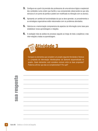 3. Configura-se a partir da previsão dos professores de uma estrutura lógica e seqüencial
dos conteúdos numa ordem que facilite a sua compreensão (observando-se que esta
estrutura é um ponto de partida e poderá ser modificada na interação com os alunos);

4. Apresenta um sentido de funcionalidade do que se deve aprender, os procedimentos e
as estratégias organizativas estão relacionados com os problemas abordados;

5. Valoriza-se a memorização compreensiva de aspectos da informação como base para
estabelecer novas aprendizagens e relações;

6. A avaliação trata da análise do processo seguido ao longo de toda a seqüência e das
inter-relações criadas na aprendizagem.

Atividade 3

sua resposta

Compare os elementos que compõem um projeto segundo Hernández e Ventura
e a proposta de intervenção interdisciplinar de Santomé esquematizada no
quadro. Quais elementos você considera comuns entre as duas propostas?
Podemos afirmar que elas se complementam? Por quê?



Aula 06  Didática e o Ensino de Geografia

 