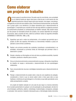 Como elaborar
um projeto de trabalho

O

primeiro passo é a escolha do tema. Ele pode surgir de uma dúvida, uma curiosidade
ou um material trazido por algum aluno para a sala de aula, ou até mesmo de uma
experiência particular vivida por algum aluno (por exemplo, uma viagem, uma doença,
a chegada de um aluno de outra cidade ou país). O tema deverá necessariamente, ser discutido
com o grupo sobre a sua relevância e as etapas necessárias para o desenvolvimento da
aprendizagem. É importante que a escolha do tema não seja aleatória ou alijada do processo
de conhecimento precedente ou contextualizado ao trabalho realizado. Não existem temas
que não possam ser abordados através dos projetos, seu sucesso dependerá da condução
do processo. Após a escolha do tema, caberá ao professor realizar as seguintes atividades
(HERNÁNDEZ E VENTURA, 1998, p. 68):

1. Especificar qual será o motor do conhecimento, o fio condutor que permitirá que o
projeto vá além dos aspectos informativos ou instrumentais imediatos e possa ser
aplicado a outros temas e problemas.

2. Realizar uma primeira previsão dos conteúdos (conceituais e procedimentais) e as
atividades, encontrando as primeiras fontes de informação que permitam iniciar e
desenvolver o projeto.

3. Estudar e atualizar as informações em torno do tema ou problema escolhido, trazendo
novidades, paradoxos e desafios para os alunos.

4. Criar um clima de envolvimento e comprometimento no grupo, reforçando a importância
do trabalho em equipe e estruturando o desenvolvimento de uma aprendizagem
colaborativa.

5. Fazer uma previsão dos recursos e estratégias necessárias para o desenvolvimento do
projeto.

6. Planejar o desenvolvimento do projeto sobre a base de uma seqüência de avaliação,
considerando a inicial (o que os alunos sabem sobre o tema quais sãos as suas
hipóteses e referências de aprendizagem) e a formativa (o que estão aprendendo como
estão acompanhando o projeto).
Um projeto de trabalho realizado em uma sala de aula requer os mesmos elementos
de um projeto apresentado em qualquer curso de graduação ou pós-graduação, ele deve ter
uma introdução, justificativa, objetivo, metodologia, fundamentação, cronograma, avaliação
e conclusão. Este exercício é bastante interessante para a internalização destes elementos
Aula 06  Didática e o Ensino de Geografia



 