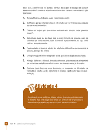 desde cedo, desenvolvendo nos alunos a estrutura básica para a realização de qualquer
experimento científico. Observe o detalhamento destes itens como um roteiro de elaboração
de projetos:

1. Tema ou título (escolhido pelo grupo, é o centro do projeto);
2. Justificativa (por que estamos realizando este estudo, qual é a relevância desta pesquisa
e o que ela nos impactará?)

3. Objetivos

do projeto (para que estamos realizando esta pesquisa, onde queremos

chegar?).

4. Metodologia

(quais são as etapas para o desenvolvimento da pesquisa, quais os
caminhos que vamos escolher, quais os critérios e procedimentos, ou seja, como
realizar a pesquisa proposta).

5. Fundamentação (critérios de seleção das referências bibliográficas que sustentarão a
pesquisa, definição das fontes).

6. Cronograma (quanto tempo este projeto levará, quais são as etapas e sua duração).
7. Avaliação (como será a avaliação, atividades, seminários, apresentações, etc. é importante
que o critério de avaliação seja definido antes e não durante a realização do projeto).

8. Conclusão

(quais foram as novas descobertas, as impressões, as dificuldades na
realização do projeto, aqui é o fechamento do processo e pode incluir aqui uma autoavaliação).

Atividade 4
Considerando o que você já viu até aqui sobre o desenvolvimento de projetos
de trabalho, faça uma relação dos temas que poderiam ser organizados na
perspectiva da pedagogia de projetos com seus respectivos objetivos.

10

Aula 06  Didática e o Ensino de Geografia

 