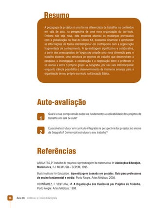 Resumo
A pedagogia de projetos é uma forma diferenciada de trabalhar os conteúdos
em sala de aula, na perspectiva de uma nova organização do currículo.
Embora não seja nova, esta proposta abarcou as mudanças provocadas
com a globalização no final do século XX, buscando dinamizar e aprofundar
as informações de forma interdisciplinar em contraponto com a organização
fragmentada do conhecimento. A aprendizagem significativa e colaborativa,
a partir dos pressupostos de Vygostsky propõe uma nova dimensão para o
trabalho docente, uma estrutura de projetos de trabalho que desenvolvem a
pesquisa, a investigação, a cooperação e a negociação entre o professor e
os alunos e entre o próprio grupo. A Geografia, por seu viés interdisciplinar
enquanto ciência possibilita o desenvolvimento de inúmeros arranjos para a
organização de seu próprio currículo na Educação Básica.

Auto-avaliação
1
2

Qual é a sua compreensão sobre os fundamentos a aplicabilidade dos projetos de
trabalho em sala de aula?
É possível estruturar um currículo integrado na perspectiva dos projetos no ensino
de Geografia? Como você estruturaria seu trabalho?

Referências
ABRANTES, P. Trabalho de projetos e aprendizagem da matemática. In: Avaliação e Educação.
Matemática, RJ: MEM/USU – GEPEM, 1995.
Buck Institute for Education. Aprendizagem baseada em projetos: Guia para professores
de ensino fundamental e médio. Porto Alegre, Artes Médicas, 2008.
HERNÁNDEZ, F. VENTURA, M. A Organização dos Currículos por Projetos de Trabalho.
Porto Alegre: Artes Médicas, 1998.
16

Aula 06  Didática e o Ensino de Geografia

 