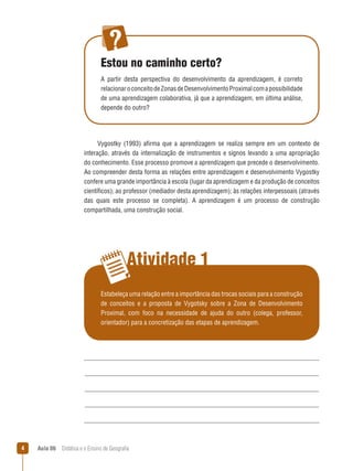 Estou no caminho certo?
A partir desta perspectiva do desenvolvimento da aprendizagem, é correto
relacionar o conceito de Zonas de Desenvolvimento Proximal com a possibilidade
de uma aprendizagem colaborativa, já que a aprendizagem, em última análise,
depende do outro?

Vygostky (1993) afirma que a aprendizagem se realiza sempre em um contexto de
interação, através da internalização de instrumentos e signos levando a uma apropriação
do conhecimento. Esse processo promove a aprendizagem que precede o desenvolvimento.
Ao compreender desta forma as relações entre aprendizagem e desenvolvimento Vygostky
confere uma grande importância à escola (lugar da aprendizagem e da produção de conceitos
científicos); ao professor (mediador desta aprendizagem); às relações interpessoais (através
das quais este processo se completa). A aprendizagem é um processo de construção
compartilhada, uma construção social.

Atividade 1
Estabeleça uma relação entre a importância das trocas sociais para a construção
de conceitos e a proposta de Vygotsky sobre a Zona de Desenvolvimento
Proximal, com foco na necessidade de ajuda do outro (colega, professor,
orientador) para a concretização das etapas de aprendizagem.

4

Aula 06  Didática e o Ensino de Geografia
 

 