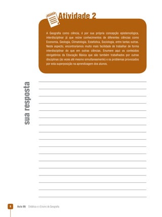 Atividade 2

sua resposta

A Geografia como ciência, é por sua própria concepção epistemológica,
interdisciplinar já que reúne conhecimentos de diferentes ciências como
Economia, Geologia, Climatologia, Estatística, Sociologia, entre tantas outras.
Neste aspecto, encontraríamos muito mais facilidade de trabalhar de forma
interdisciplinar do que em outras ciências. Enumere aqui os conteúdos
obrigatórios da Educação Básica que são também trabalhados por outras
disciplinas (às vezes até mesmo simultaneamente) e os problemas provocados
por esta superposição na aprendizagem dos alunos.



Aula 06  Didática e o Ensino de Geografia

 
