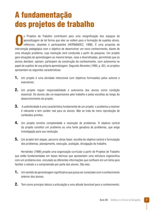 A fundamentação
dos projetos de trabalho

O

s Projetos de Trabalho contribuem para uma resignificação dos espaços de
aprendizagem de tal forma que eles se voltem para a formação de sujeitos ativos,
reflexivos, atuantes e participantes (HERNÁNDEZ, 1998). É uma proposta de
intervenção pedagógica com o objetivo de desenvolver um novo conhecimento, diante de
uma situação problema, cuja resolução será conduzida a partir da pesquisa. Um projeto
gera situações de aprendizagem ao mesmo tempo, reais e diversificadas, permitindo que os
alunos decidam, opinam, participem da construção do conhecimento, com autonomia no
papel de sujeitos de sua própria aprendizagem. Segundo Abrantes (1995, p. 62), os projetos
apresentam as seguintes características:

1. Um

projeto é uma atividade intencional com objetivos formulados pelos autores e
executores;

2. Um

projeto requer responsabilidade e autonomia dos alunos como condição
essencial. Os alunos são co-responsáveis pelo trabalho e pelas escolhas ao longo do
desenvolvimento do projeto.

3. A autenticidade é uma característica fundamental de um projeto: o problema a resolver
é relevante e tem caráter real para os alunos. Não se trata de mera reprodução de
conteúdos prontos.

4. Um

projeto envolve complexidade e resolução de problemas. O objetivo central
do projeto constitui um problema ou uma fonte geradora de problemas, que exige
investigação para sua resolução.

5. Um projeto tem etapas, percorre várias fases: escolha do objetivo central e formulação
dos problemas, planejamento, execução, avaliação, divulgação do trabalho.
Hernández (1998) propõe uma organização curricular a partir de Projetos de Trabalho
que estão fundamentadas em bases teóricas que apresentam uma estrutura cogniscitiva
com um problema eixo, vinculado as diferentes informações que confluem em um tema para
facilitar o estudo e a compreensão por parte dos alunos. São elas:

1. Um sentido de aprendizagem significativa que possa ser conectado com o conhecimento
anterior dos alunos;

2. Tem como principio básico a articulação e uma atitude favorável para o conhecimento;

Aula 06  Didática e o Ensino de Geografia



 