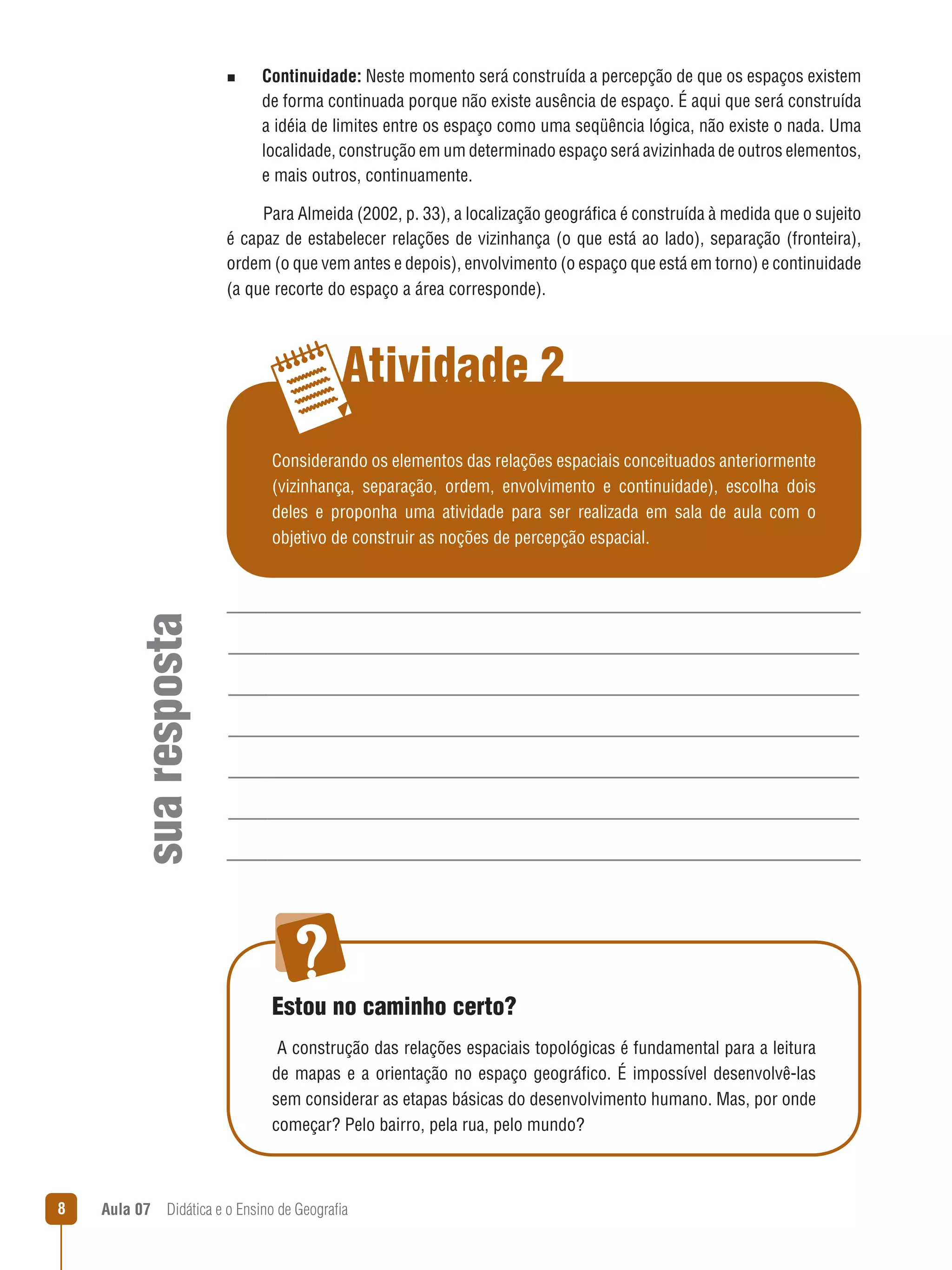 n

Continuidade: Neste momento será construída a percepção de que os espaços existem
de forma continuada porque não existe ausência de espaço. É aqui que será construída
a idéia de limites entre os espaço como uma seqüência lógica, não existe o nada. Uma
localidade, construção em um determinado espaço será avizinhada de outros elementos,
e mais outros, continuamente.

Para Almeida (2002, p. 33), a localização geográfica é construída à medida que o sujeito
é capaz de estabelecer relações de vizinhança (o que está ao lado), separação (fronteira),
ordem (o que vem antes e depois), envolvimento (o espaço que está em torno) e continuidade
(a que recorte do espaço a área corresponde).

Atividade 2

sua resposta

Considerando os elementos das relações espaciais conceituados anteriormente
(vizinhança, separação, ordem, envolvimento e continuidade), escolha dois
deles e proponha uma atividade para ser realizada em sala de aula com o
objetivo de construir as noções de percepção espacial.

Estou no caminho certo?
A construção das relações espaciais topológicas é fundamental para a leitura
de mapas e a orientação no espaço geográfico. É impossível desenvolvê-las
sem considerar as etapas básicas do desenvolvimento humano. Mas, por onde
começar? Pelo bairro, pela rua, pelo mundo?

8

Aula 07  Didática e o Ensino de Geografia
 

 
