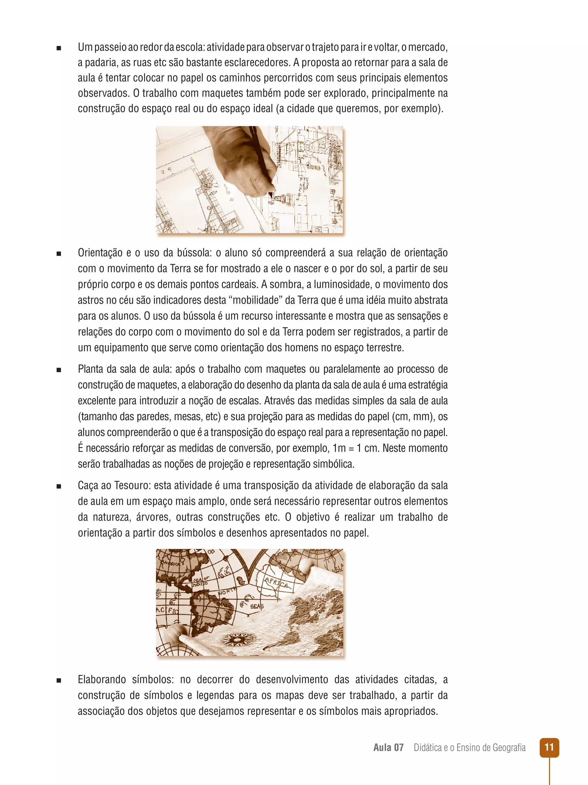 n  
Um passeio ao redor da escola: atividade para observar o trajeto para ir e voltar, o mercado,

a padaria, as ruas etc são bastante esclarecedores. A proposta ao retornar para a sala de
aula é tentar colocar no papel os caminhos percorridos com seus principais elementos
observados. O trabalho com maquetes também pode ser explorado, principalmente na
construção do espaço real ou do espaço ideal (a cidade que queremos, por exemplo).

n  
Orientação

e o uso da bússola: o aluno só compreenderá a sua relação de orientação
com o movimento da Terra se for mostrado a ele o nascer e o por do sol, a partir de seu
próprio corpo e os demais pontos cardeais. A sombra, a luminosidade, o movimento dos
astros no céu são indicadores desta “mobilidade” da Terra que é uma idéia muito abstrata
para os alunos. O uso da bússola é um recurso interessante e mostra que as sensações e
relações do corpo com o movimento do sol e da Terra podem ser registrados, a partir de
um equipamento que serve como orientação dos homens no espaço terrestre.

n  
Planta

da sala de aula: após o trabalho com maquetes ou paralelamente ao processo de
construção de maquetes, a elaboração do desenho da planta da sala de aula é uma estratégia
excelente para introduzir a noção de escalas. Através das medidas simples da sala de aula
(tamanho das paredes, mesas, etc) e sua projeção para as medidas do papel (cm, mm), os
alunos compreenderão o que é a transposição do espaço real para a representação no papel.
É necessário reforçar as medidas de conversão, por exemplo, 1m = 1 cm. Neste momento
serão trabalhadas as noções de projeção e representação simbólica.

n  
Caça

ao Tesouro: esta atividade é uma transposição da atividade de elaboração da sala
de aula em um espaço mais amplo, onde será necessário representar outros elementos
da natureza, árvores, outras construções etc. O objetivo é realizar um trabalho de
orientação a partir dos símbolos e desenhos apresentados no papel.

n  
Elaborando

símbolos: no decorrer do desenvolvimento das atividades citadas, a
construção de símbolos e legendas para os mapas deve ser trabalhado, a partir da
associação dos objetos que desejamos representar e os símbolos mais apropriados.
Aula 07  Didática e o Ensino de Geografia

11

 
