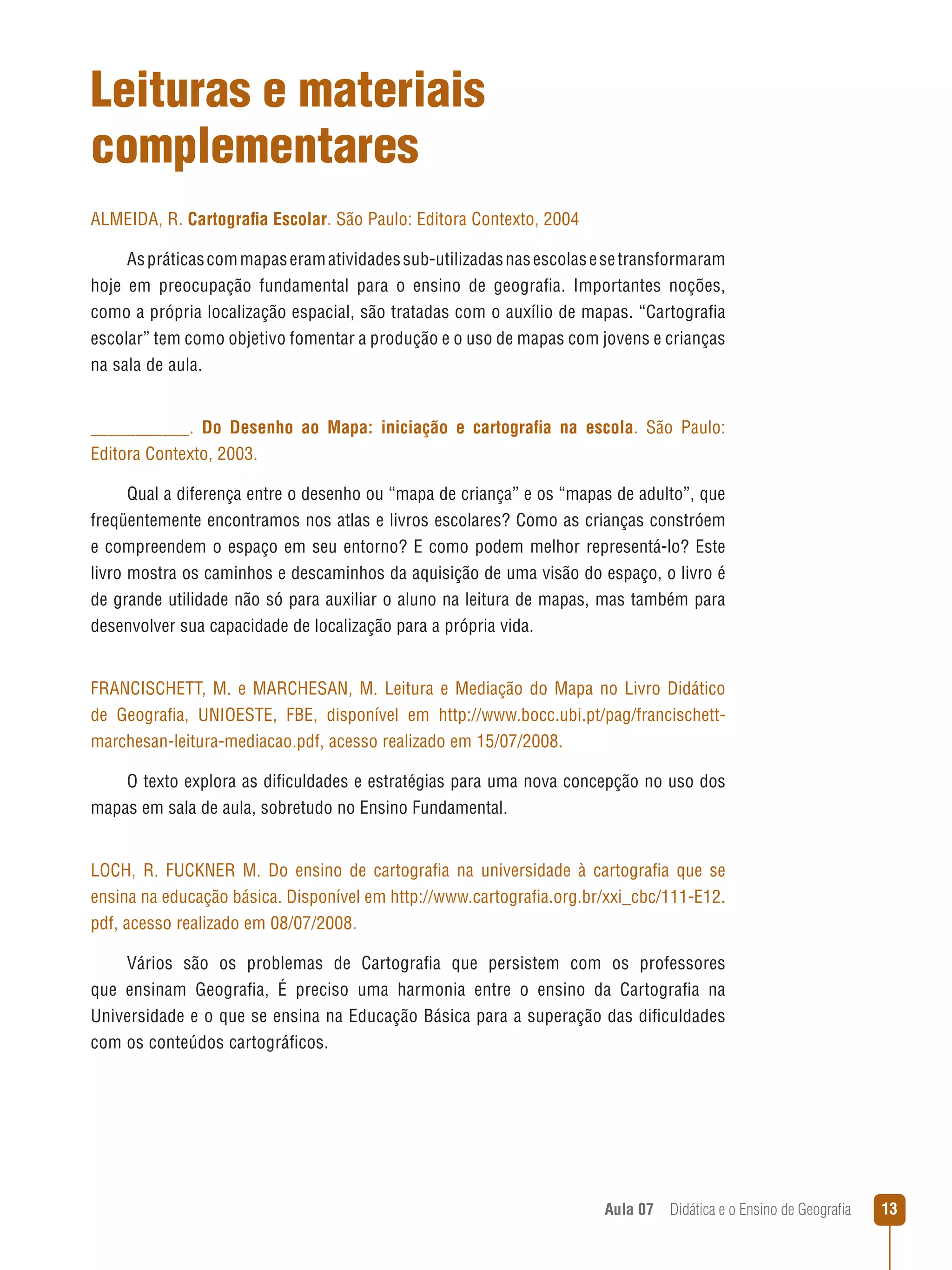 Leituras e materiais
complementares
ALMEIDA, R. Cartografia Escolar. São Paulo: Editora Contexto, 2004
As práticas com mapas eram atividades sub-utilizadas nas escolas e se transformaram
hoje em preocupação fundamental para o ensino de geografia. Importantes noções,
como a própria localização espacial, são tratadas com o auxílio de mapas. “Cartografia
escolar” tem como objetivo fomentar a produção e o uso de mapas com jovens e crianças
na sala de aula.
___________. Do Desenho ao Mapa: iniciação e cartografia na escola. São Paulo:
Editora Contexto, 2003.
Qual a diferença entre o desenho ou “mapa de criança” e os “mapas de adulto”, que
freqüentemente encontramos nos atlas e livros escolares? Como as crianças constróem
e compreendem o espaço em seu entorno? E como podem melhor representá-lo? Este
livro mostra os caminhos e descaminhos da aquisição de uma visão do espaço, o livro é
de grande utilidade não só para auxiliar o aluno na leitura de mapas, mas também para
desenvolver sua capacidade de localização para a própria vida.
FRANCISCHETT, M. e MARCHESAN, M. Leitura e Mediação do Mapa no Livro Didático
de Geografia, UNIOESTE, FBE, disponível em http://www.bocc.ubi.pt/pag/francischettmarchesan-leitura-mediacao.pdf, acesso realizado em 15/07/2008.
O texto explora as dificuldades e estratégias para uma nova concepção no uso dos
mapas em sala de aula, sobretudo no Ensino Fundamental.
LOCH, R. FUCKNER M. Do ensino de cartografia na universidade à cartografia que se
ensina na educação básica. Disponível em http://www.cartografia.org.br/xxi_cbc/111-E12.
pdf, acesso realizado em 08/07/2008.
Vários são os problemas de Cartografia que persistem com os professores
que ensinam Geografia, É preciso uma harmonia entre o ensino da Cartografia na
Universidade e o que se ensina na Educação Básica para a superação das dificuldades
com os conteúdos cartográficos.

Aula 07  Didática e o Ensino de Geografia

13

 