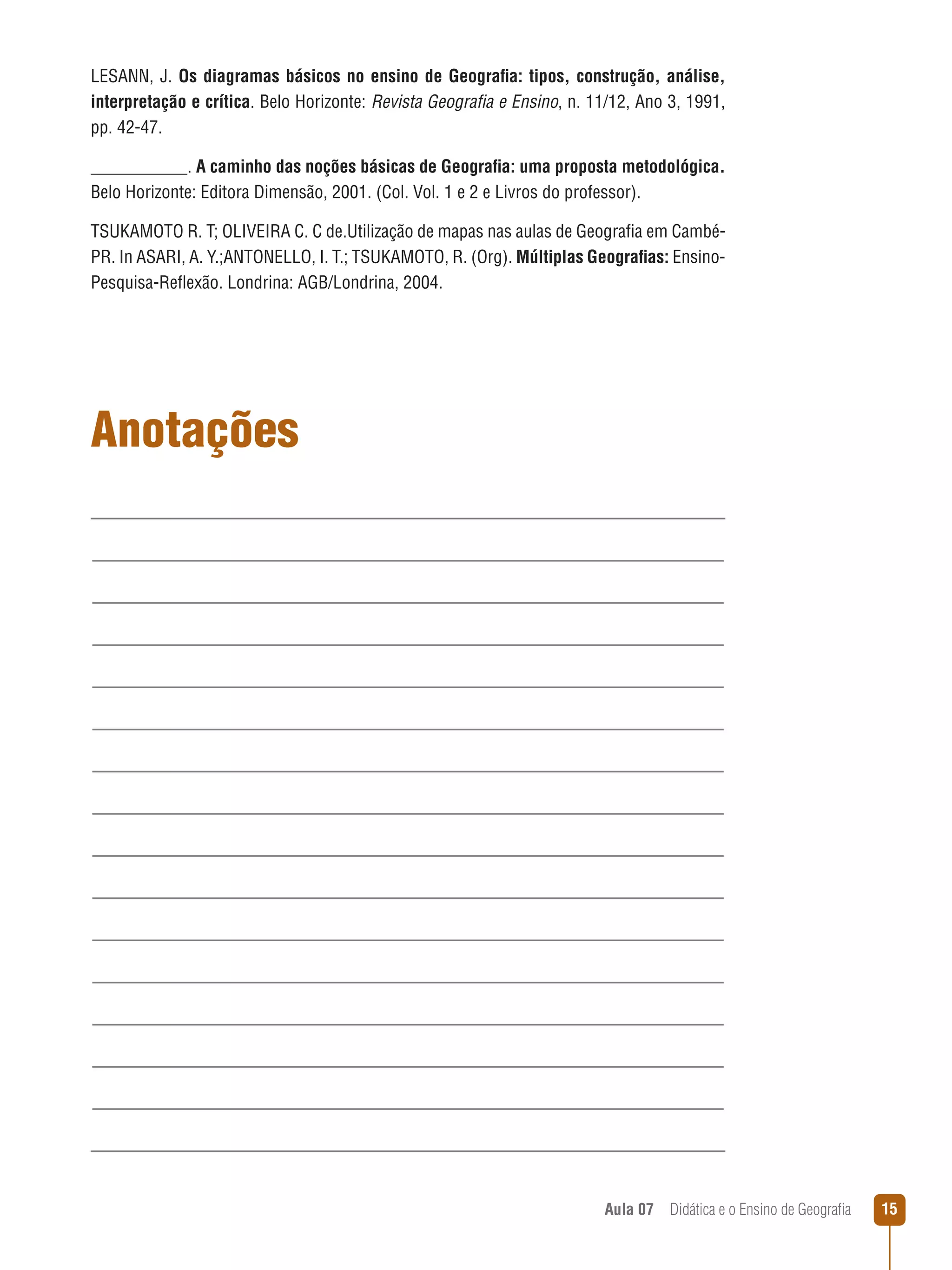LESANN, J. Os diagramas básicos no ensino de Geografia: tipos, construção, análise,
interpretação e crítica. Belo Horizonte: Revista Geografia e Ensino, n. 11/12, Ano 3, 1991,
pp. 42-47.
___________. A caminho das noções básicas de Geografia: uma proposta metodológica.
Belo Horizonte: Editora Dimensão, 2001. (Col. Vol. 1 e 2 e Livros do professor).
TSUKAMOTO R. T; OLIVEIRA C. C de.Utilização de mapas nas aulas de Geografia em CambéPR. In ASARI, A. Y.;ANTONELLO, I. T.; TSUKAMOTO, R. (Org). Múltiplas Geografias: EnsinoPesquisa-Reflexão. Londrina: AGB/Londrina, 2004.

Anotações

Aula 07  Didática e o Ensino de Geografia

15

 