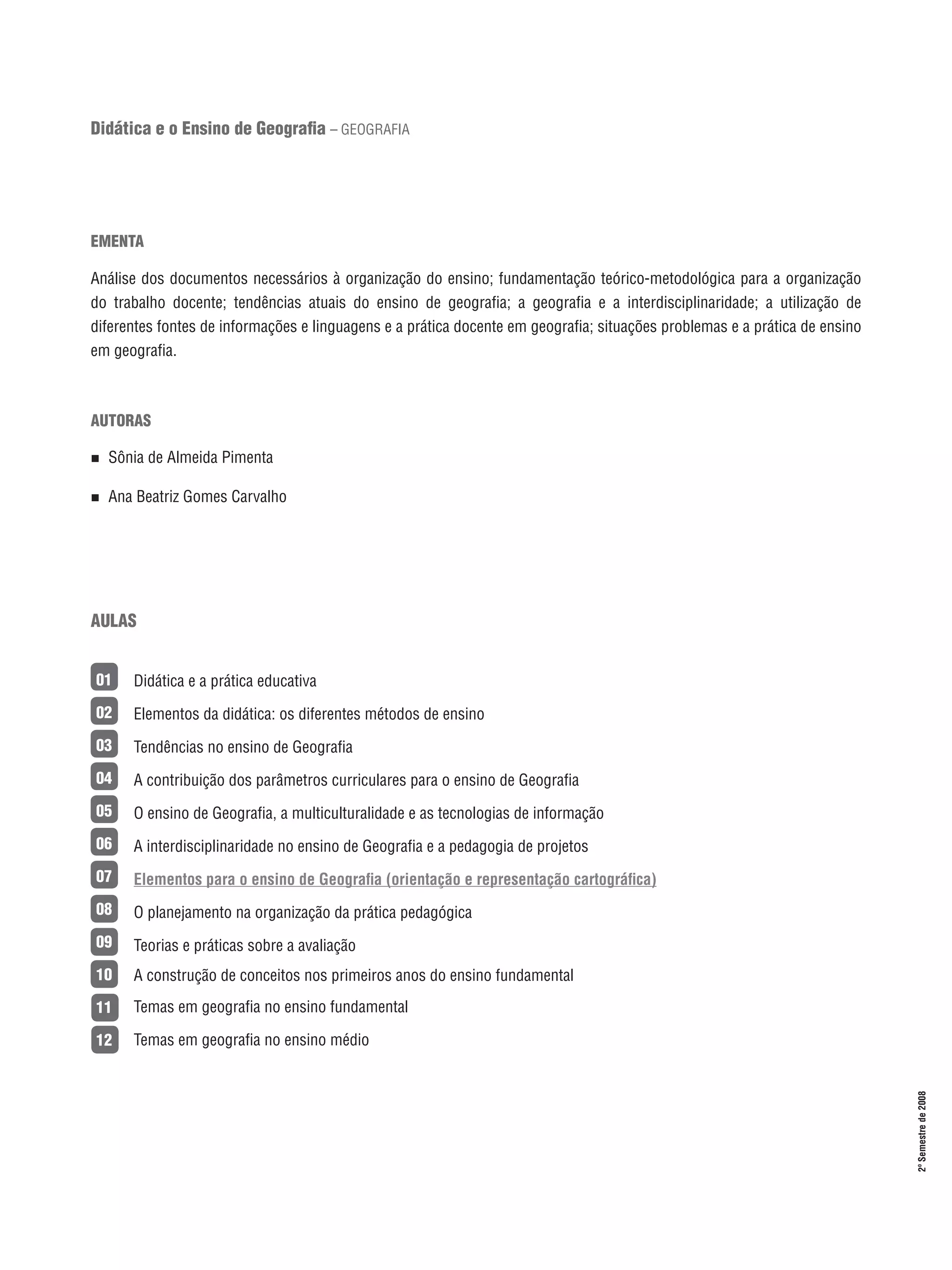 Didática e o Ensino de Geografia – GEOGRAFIA

EMENTA
Análise dos documentos necessários à organização do ensino; fundamentação teórico-metodológica para a organização
do trabalho docente; tendências atuais do ensino de geografia; a geografia e a interdisciplinaridade; a utilização de
diferentes fontes de informações e linguagens e a prática docente em geografia; situações problemas e a prática de ensino
em geografia.

AUTORAS
n 

Sônia de Almeida Pimenta

n 

Ana Beatriz Gomes Carvalho

AULAS
Didática e a prática educativa

02

Elementos da didática: os diferentes métodos de ensino

03

Tendências no ensino de Geografia

04

A contribuição dos parâmetros curriculares para o ensino de Geografia

05

O ensino de Geografia, a multiculturalidade e as tecnologias de informação

06

A interdisciplinaridade no ensino de Geografia e a pedagogia de projetos

07

Elementos para o ensino de Geografia (orientação e representação cartográfica)

08

O planejamento na organização da prática pedagógica

09

Teorias e práticas sobre a avaliação

10

A construção de conceitos nos primeiros anos do ensino fundamental

11

Temas em geografia no ensino fundamental

12

Temas em geografia no ensino médio

15

2º Semestre de 2008

01

 
