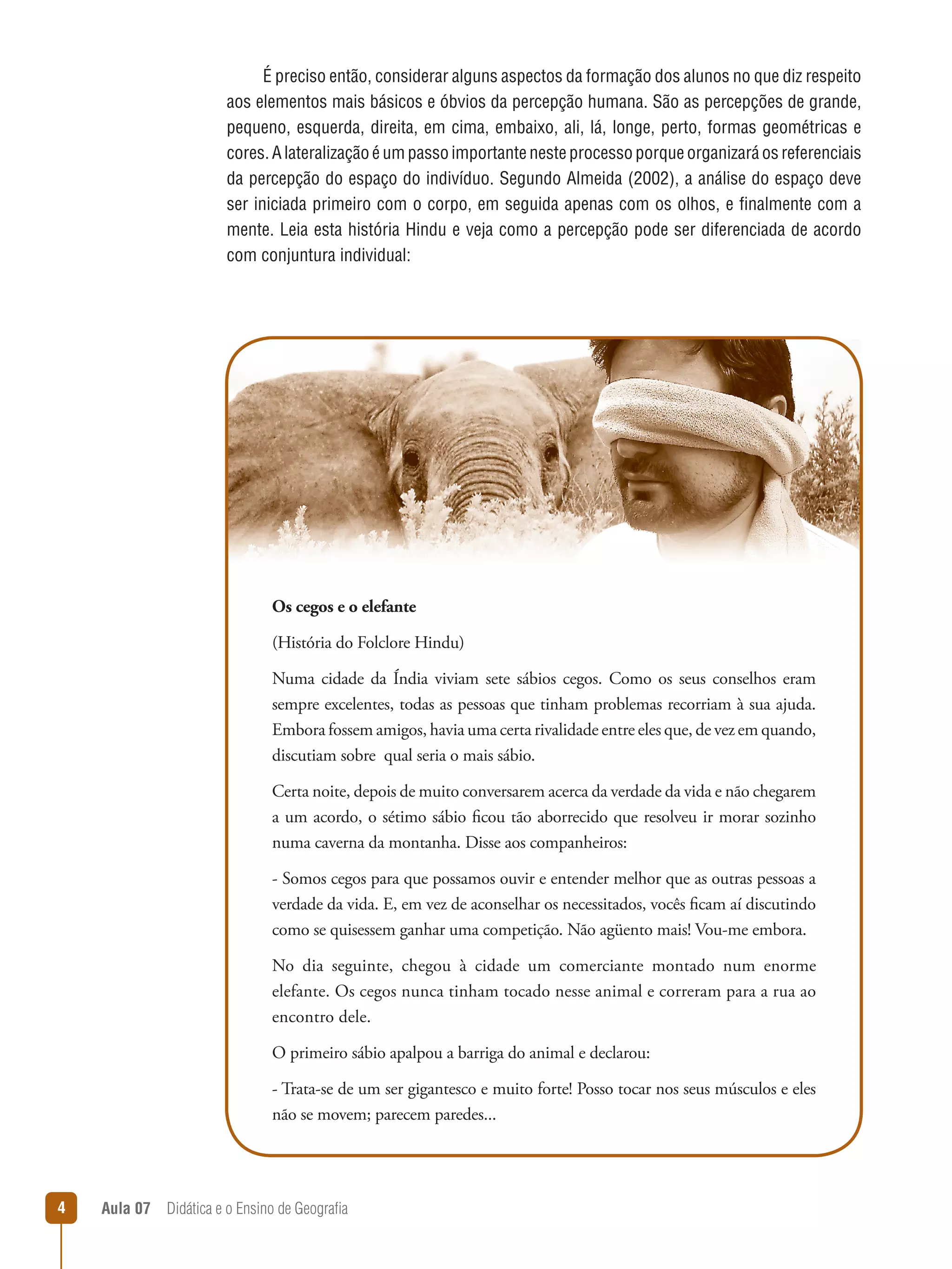 É preciso então, considerar alguns aspectos da formação dos alunos no que diz respeito
aos elementos mais básicos e óbvios da percepção humana. São as percepções de grande,
pequeno, esquerda, direita, em cima, embaixo, ali, lá, longe, perto, formas geométricas e
cores. A lateralização é um passo importante neste processo porque organizará os referenciais
da percepção do espaço do indivíduo. Segundo Almeida (2002), a análise do espaço deve
ser iniciada primeiro com o corpo, em seguida apenas com os olhos, e finalmente com a
mente. Leia esta história Hindu e veja como a percepção pode ser diferenciada de acordo
com conjuntura individual:

Os cegos e o elefante
(História do Folclore Hindu)
Numa cidade da Índia viviam sete sábios cegos. Como os seus conselhos eram
sempre excelentes, todas as pessoas que tinham problemas recorriam à sua ajuda.
Embora fossem amigos, havia uma certa rivalidade entre eles que, de vez em quando,
discutiam sobre  qual seria o mais sábio.
Certa noite, depois de muito conversarem acerca da verdade da vida e não chegarem
a um acordo, o sétimo sábio ficou tão aborrecido que resolveu ir morar sozinho
numa caverna da montanha. Disse aos companheiros:
- Somos cegos para que possamos ouvir e entender melhor que as outras pessoas a
verdade da vida. E, em vez de aconselhar os necessitados, vocês ficam aí discutindo
como se quisessem ganhar uma competição. Não agüento mais! Vou-me embora.
No dia seguinte, chegou à cidade um comerciante montado num enorme
elefante. Os cegos nunca tinham tocado nesse animal e correram para a rua ao
encontro dele.
O primeiro sábio apalpou a barriga do animal e declarou:
- Trata-se de um ser gigantesco e muito forte! Posso tocar nos seus músculos e eles
não se movem; parecem paredes...



Aula 07  Didática e o Ensino de Geografia

 