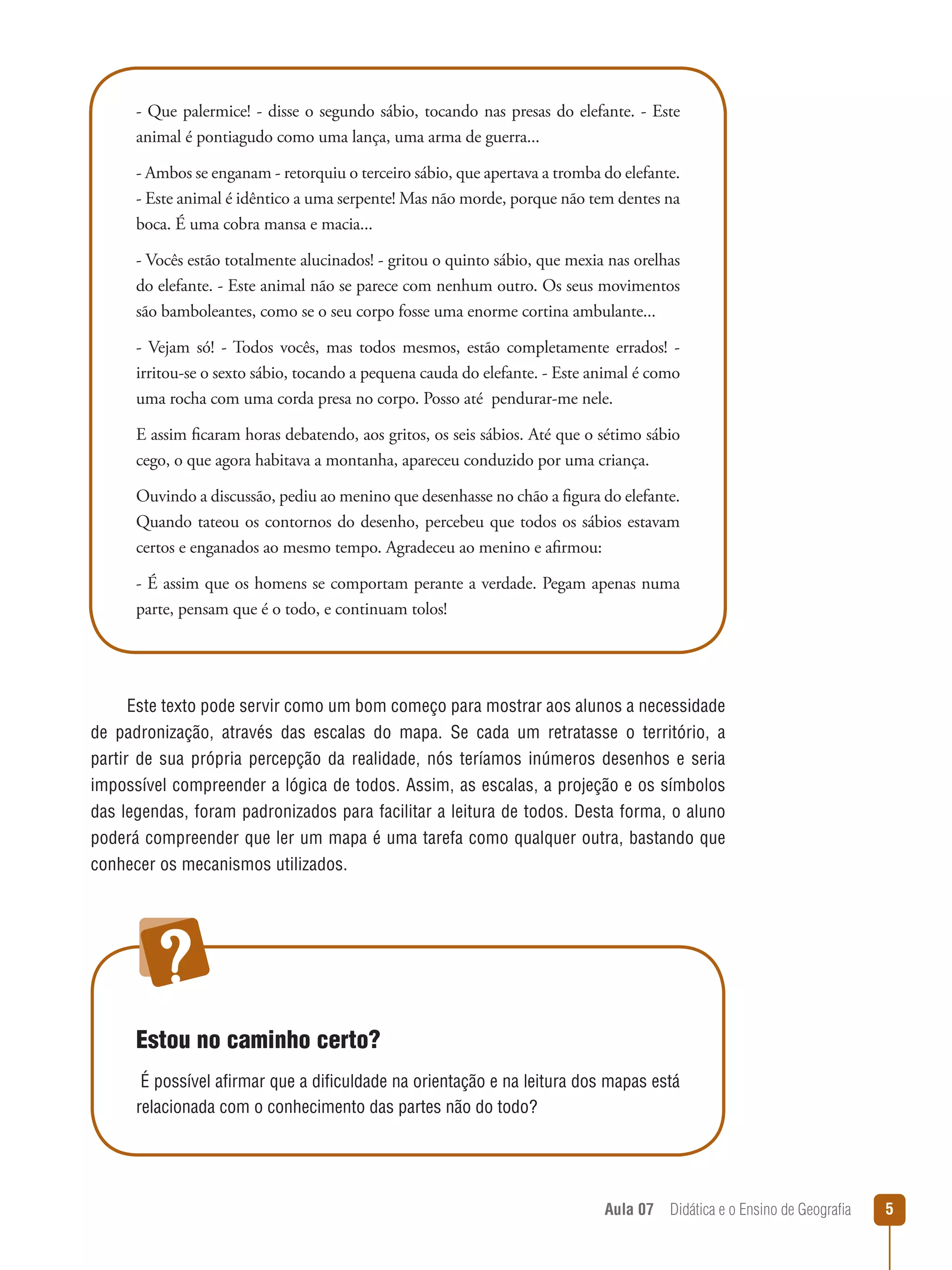 - Que palermice! - disse o segundo sábio, tocando nas presas do elefante. - Este
animal é pontiagudo como uma lança, uma arma de guerra...
- Ambos se enganam - retorquiu o terceiro sábio, que apertava a tromba do elefante.
- Este animal é idêntico a uma serpente! Mas não morde, porque não tem dentes na
boca. É uma cobra mansa e macia...
- Vocês estão totalmente alucinados! - gritou o quinto sábio, que mexia nas orelhas
do elefante. - Este animal não se parece com nenhum outro. Os seus movimentos
são bamboleantes, como se o seu corpo fosse uma enorme cortina ambulante...
- Vejam só! - Todos vocês, mas todos mesmos, estão completamente errados! irritou-se o sexto sábio, tocando a pequena cauda do elefante. - Este animal é como
uma rocha com uma corda presa no corpo. Posso até pendurar-me nele.
E assim ficaram horas debatendo, aos gritos, os seis sábios. Até que o sétimo sábio
cego, o que agora habitava a montanha, apareceu conduzido por uma criança.
Ouvindo a discussão, pediu ao menino que desenhasse no chão a figura do elefante.
Quando tateou os contornos do desenho, percebeu que todos os sábios estavam
certos e enganados ao mesmo tempo. Agradeceu ao menino e afirmou:
- É assim que os homens se comportam perante a verdade. Pegam apenas numa
parte, pensam que é o todo, e continuam tolos!

Este texto pode servir como um bom começo para mostrar aos alunos a necessidade
de padronização, através das escalas do mapa. Se cada um retratasse o território, a
partir de sua própria percepção da realidade, nós teríamos inúmeros desenhos e seria
impossível compreender a lógica de todos. Assim, as escalas, a projeção e os símbolos
das legendas, foram padronizados para facilitar a leitura de todos. Desta forma, o aluno
poderá compreender que ler um mapa é uma tarefa como qualquer outra, bastando que
conhecer os mecanismos utilizados.

Estou no caminho certo?
É possível afirmar que a dificuldade na orientação e na leitura dos mapas está
relacionada com o conhecimento das partes não do todo?

Aula 07  Didática e o Ensino de Geografia
 

5

 