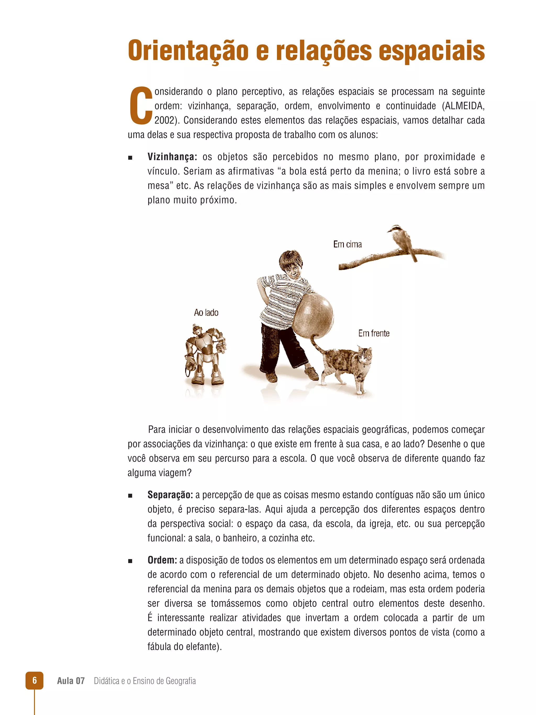 Orientação e relações espaciais

C

onsiderando o plano perceptivo, as relações espaciais se processam na seguinte
ordem: vizinhança, separação, ordem, envolvimento e continuidade (ALMEIDA,
2002). Considerando estes elementos das relações espaciais, vamos detalhar cada
uma delas e sua respectiva proposta de trabalho com os alunos:
n  
Vizinhança:

os objetos são percebidos no mesmo plano, por proximidade e
vínculo. Seriam as afirmativas “a bola está perto da menina; o livro está sobre a
mesa” etc. As relações de vizinhança são as mais simples e envolvem sempre um
plano muito próximo.

Para iniciar o desenvolvimento das relações espaciais geográficas, podemos começar
por associações da vizinhança: o que existe em frente à sua casa, e ao lado? Desenhe o que
você observa em seu percurso para a escola. O que você observa de diferente quando faz
alguma viagem?
n  
Separação:

a percepção de que as coisas mesmo estando contíguas não são um único
objeto, é preciso separa-las. Aqui ajuda a percepção dos diferentes espaços dentro
da perspectiva social: o espaço da casa, da escola, da igreja, etc. ou sua percepção
funcional: a sala, o banheiro, a cozinha etc.

n  
Ordem:

a disposição de todos os elementos em um determinado espaço será ordenada
de acordo com o referencial de um determinado objeto. No desenho acima, temos o
referencial da menina para os demais objetos que a rodeiam, mas esta ordem poderia
ser diversa se tomássemos como objeto central outro elementos deste desenho.
É interessante realizar atividades que invertam a ordem colocada a partir de um
determinado objeto central, mostrando que existem diversos pontos de vista (como a
fábula do elefante).



Aula 07  Didática e o Ensino de Geografia

 