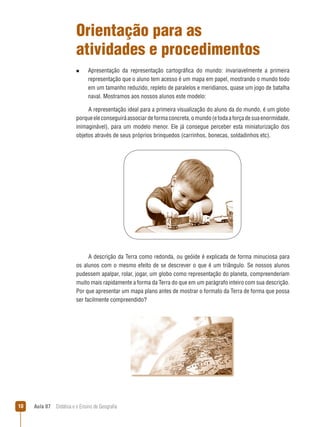 Orientação para as
atividades e procedimentos
n  
Apresentação

da representação cartográfica do mundo: invariavelmente a primeira
representação que o aluno tem acesso é um mapa em papel, mostrando o mundo todo
em um tamanho reduzido, repleto de paralelos e meridianos, quase um jogo de batalha
naval. Mostramos aos nossos alunos este modelo:

A representação ideal para a primeira visualização do aluno da do mundo, é um globo
porque ele conseguirá associar de forma concreta, o mundo (e toda a força de sua enormidade,
inimaginável), para um modelo menor. Ele já consegue perceber esta miniaturização dos
objetos através de seus próprios brinquedos (carrinhos, bonecas, soldadinhos etc).

A descrição da Terra como redonda, ou geóide é explicada de forma minuciosa para
os alunos com o mesmo efeito de se descrever o que é um triângulo. Se nossos alunos
pudessem apalpar, rolar, jogar, um globo como representação do planeta, compreenderiam
muito mais rapidamente a forma da Terra do que em um parágrafo inteiro com sua descrição.
Por que apresentar um mapa plano antes de mostrar o formato da Terra de forma que possa
ser facilmente compreendido?

10

Aula 07  Didática e o Ensino de Geografia

 