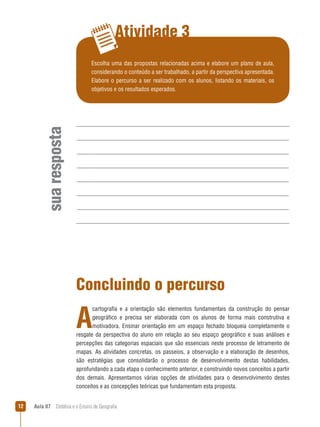 Atividade 3

sua resposta

Escolha uma das propostas relacionadas acima e elabore um plano de aula,
considerando o conteúdo a ser trabalhado, a partir da perspectiva apresentada.
Elabore o percurso a ser realizado com os alunos, listando os materiais, os
objetivos e os resultados esperados.

Concluindo o percurso

A

cartografia e a orientação são elementos fundamentais da construção do pensar
geográfico e precisa ser elaborada com os alunos de forma mais construtiva e
motivadora. Ensinar orientação em um espaço fechado bloqueia completamente o
resgate da perspectiva do aluno em relação ao seu espaço geográfico e suas análises e
percepções das categorias espaciais que são essenciais neste processo de letramento de
mapas. As atividades concretas, os passeios, a observação e a elaboração de desenhos,
são estratégias que consolidarão o processo de desenvolvimento destas habilidades,
aprofundando a cada etapa o conhecimento anterior, e construindo novos conceitos a partir
dos demais. Apresentamos várias opções de atividades para o desenvolvimento destes
conceitos e as concepções teóricas que fundamentam esta proposta.
12

Aula 07  Didática e o Ensino de Geografia

 