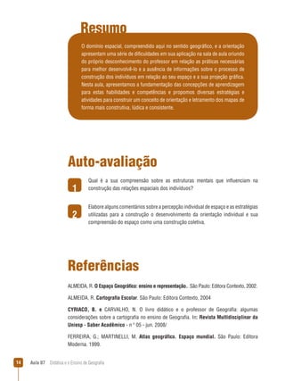 Resumo
O domínio espacial, compreendido aqui no sentido geográfico, e a orientação
apresentam uma série de dificuldades em sua aplicação na sala de aula oriundo
do próprio desconhecimento do professor em relação as práticas necessárias
para melhor desenvolvê-lo e a ausência de informações sobre o processo de
construção dos indivíduos em relação ao seu espaço e a sua projeção gráfica.
Nesta aula, apresentamos a fundamentação das concepções de aprendizagem
para estas habilidades e competências e propomos diversas estratégias e
atividades para construir um conceito de orientação e letramento dos mapas de
forma mais construtiva, lúdica e consistente.

Auto-avaliação
1
2

Qual é a sua compreensão sobre as estruturas mentais que influenciam na
construção das relações espaciais dos indivíduos?
Elabore alguns comentários sobre a percepção individual de espaço e as estratégias
utilizadas para a construção o desenvolvimento da orientação individual e sua
compreensão do espaço como uma construção coletiva.

Referências
ALMEIDA, R. O Espaço Geográfico: ensino e representação.. São Paulo: Editora Contexto, 2002.
ALMEIDA, R. Cartografia Escolar. São Paulo: Editora Contexto, 2004
CYRIACO, B. e CARVALHO, N. O livro didático e o professor de Geografia: algumas
considerações sobre a cartografia no ensino de Geografia. In: Revista Multidisciplinar da
Uniesp - Saber Acadêmico - n º 05 - jun. 2008/
FERREIRA, G.; MARTINELLI, M. Atlas geográfico. Espaço mundial. São Paulo: Editora
Moderna. 1999.
14

Aula 07  Didática e o Ensino de Geografia

 