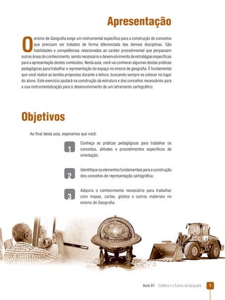 Apresentação

O

ensino de Geografia exige um instrumental específico para a construção de conceitos
que precisam ser tratados de forma diferenciada das demais disciplinas. São
habilidades e competências relacionadas ao caráter procedimental que perpassam
outras áreas do conhecimento, sendo necessário o desenvolvimento de estratégias específicas
para a apresentação destes conteúdos. Nesta aula, você vai conhecer algumas destas práticas
pedagógicas para trabalhar a representação do espaço no ensino de geografia. É fundamental
que você realize as tarefas propostas durante a leitura, buscando sempre se colocar no lugar
do aluno. Este exercício ajudará na construção da estrutura e dos conceitos necessários para
a sua instrumentalização para o desenvolvimento de um letramento cartográfico.

Objetivos
Ao final desta aula, esperamos que você:

1
2
3

Conheça as práticas pedagógicas para trabalhar os
conceitos, atitudes e procedimentos específicos de
orientação;
Identifique os elementos fundamentais para a construção
dos conceitos de representação cartográfica;
Adquira o conhecimento necessário para trabalhar
com mapas, cartas, globos e outros materiais no
ensino de Geografia.

Aula 07  Didática e o Ensino de Geografia



 