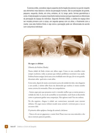 É preciso então, considerar alguns aspectos da formação dos alunos no que diz respeito
aos elementos mais básicos e óbvios da percepção humana. São as percepções de grande,
pequeno, esquerda, direita, em cima, embaixo, ali, lá, longe, perto, formas geométricas e
cores. A lateralização é um passo importante neste processo porque organizará os referenciais
da percepção do espaço do indivíduo. Segundo Almeida (2002), a análise do espaço deve
ser iniciada primeiro com o corpo, em seguida apenas com os olhos, e finalmente com a
mente. Leia esta história Hindu e veja como a percepção pode ser diferenciada de acordo
com conjuntura individual:

Os cegos e o elefante
(História do Folclore Hindu)
Numa cidade da Índia viviam sete sábios cegos. Como os seus conselhos eram
sempre excelentes, todas as pessoas que tinham problemas recorriam à sua ajuda.
Embora fossem amigos, havia uma certa rivalidade entre eles que, de vez em quando,
discutiam sobre  qual seria o mais sábio.
Certa noite, depois de muito conversarem acerca da verdade da vida e não chegarem
a um acordo, o sétimo sábio ficou tão aborrecido que resolveu ir morar sozinho
numa caverna da montanha. Disse aos companheiros:
- Somos cegos para que possamos ouvir e entender melhor que as outras pessoas a
verdade da vida. E, em vez de aconselhar os necessitados, vocês ficam aí discutindo
como se quisessem ganhar uma competição. Não agüento mais! Vou-me embora.
No dia seguinte, chegou à cidade um comerciante montado num enorme
elefante. Os cegos nunca tinham tocado nesse animal e correram para a rua ao
encontro dele.
O primeiro sábio apalpou a barriga do animal e declarou:
- Trata-se de um ser gigantesco e muito forte! Posso tocar nos seus músculos e eles
não se movem; parecem paredes...



Aula 07  Didática e o Ensino de Geografia

 
