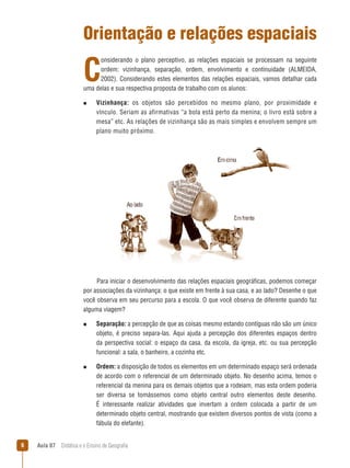 Orientação e relações espaciais

C

onsiderando o plano perceptivo, as relações espaciais se processam na seguinte
ordem: vizinhança, separação, ordem, envolvimento e continuidade (ALMEIDA,
2002). Considerando estes elementos das relações espaciais, vamos detalhar cada
uma delas e sua respectiva proposta de trabalho com os alunos:
n  
Vizinhança:

os objetos são percebidos no mesmo plano, por proximidade e
vínculo. Seriam as afirmativas “a bola está perto da menina; o livro está sobre a
mesa” etc. As relações de vizinhança são as mais simples e envolvem sempre um
plano muito próximo.

Para iniciar o desenvolvimento das relações espaciais geográficas, podemos começar
por associações da vizinhança: o que existe em frente à sua casa, e ao lado? Desenhe o que
você observa em seu percurso para a escola. O que você observa de diferente quando faz
alguma viagem?
n  
Separação:

a percepção de que as coisas mesmo estando contíguas não são um único
objeto, é preciso separa-las. Aqui ajuda a percepção dos diferentes espaços dentro
da perspectiva social: o espaço da casa, da escola, da igreja, etc. ou sua percepção
funcional: a sala, o banheiro, a cozinha etc.

n  
Ordem:

a disposição de todos os elementos em um determinado espaço será ordenada
de acordo com o referencial de um determinado objeto. No desenho acima, temos o
referencial da menina para os demais objetos que a rodeiam, mas esta ordem poderia
ser diversa se tomássemos como objeto central outro elementos deste desenho.
É interessante realizar atividades que invertam a ordem colocada a partir de um
determinado objeto central, mostrando que existem diversos pontos de vista (como a
fábula do elefante).



Aula 07  Didática e o Ensino de Geografia

 