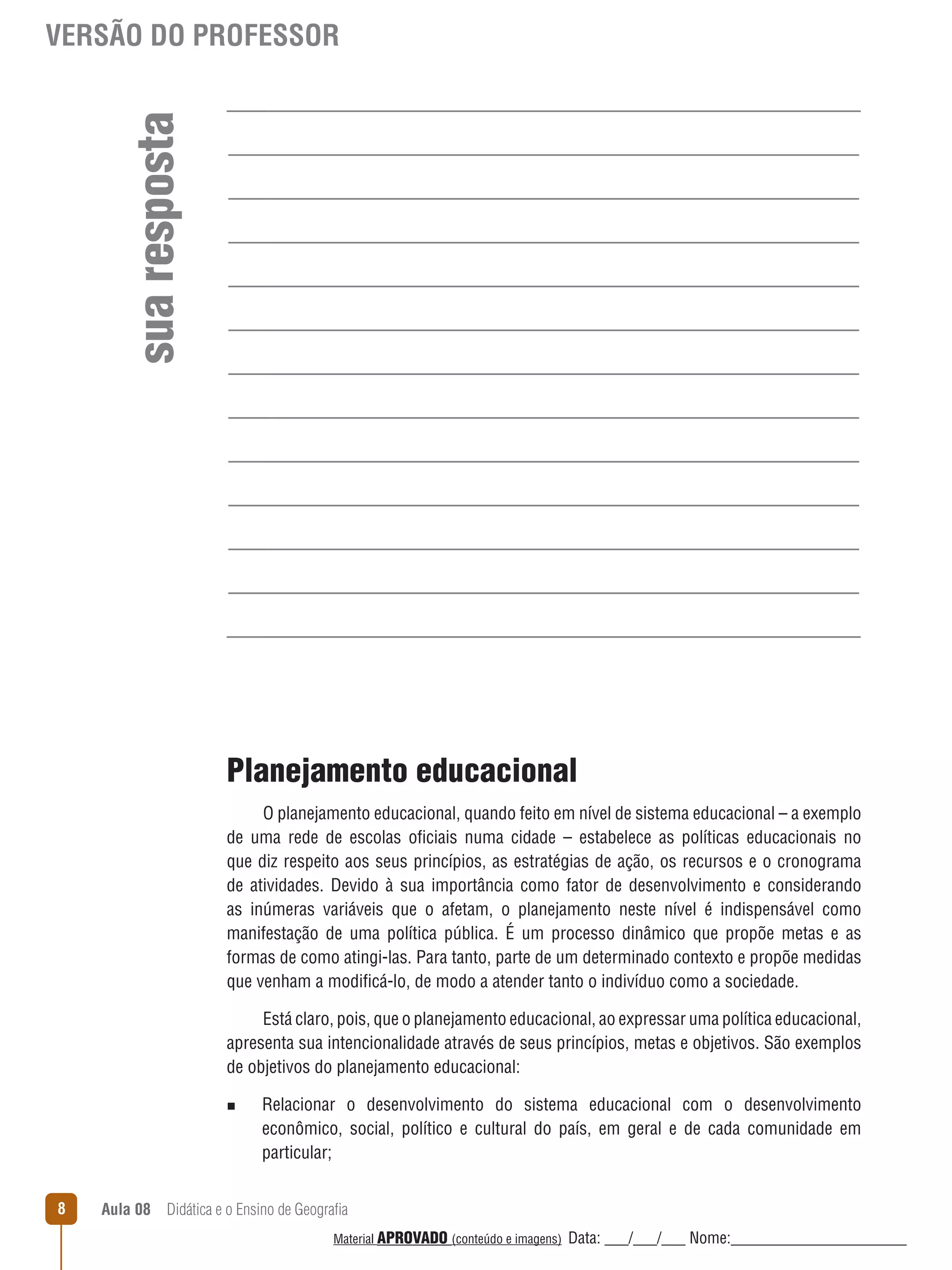 sua resposta

VERSÃO DO PROFESSOR

Planejamento educacional
O planejamento educacional, quando feito em nível de sistema educacional – a exemplo
de uma rede de escolas oficiais numa cidade – estabelece as políticas educacionais no
que diz respeito aos seus princípios, as estratégias de ação, os recursos e o cronograma
de atividades. Devido à sua importância como fator de desenvolvimento e considerando
as inúmeras variáveis que o afetam, o planejamento neste nível é indispensável como
manifestação de uma política pública. É um processo dinâmico que propõe metas e as
formas de como atingi-las. Para tanto, parte de um determinado contexto e propõe medidas
que venham a modificá-lo, de modo a atender tanto o indivíduo como a sociedade.
Está claro, pois, que o planejamento educacional, ao expressar uma política educacional,
apresenta sua intencionalidade através de seus princípios, metas e objetivos. São exemplos
de objetivos do planejamento educacional:
n

8

Relacionar o desenvolvimento do sistema educacional com o desenvolvimento
econômico, social, político e cultural do país, em geral e de cada comunidade em
particular;

Aula 08  Didática e o Ensino de Geografia
 
Material APROVADO (conteúdo e imagens)

Data: ___/___/___ Nome:______________________

 