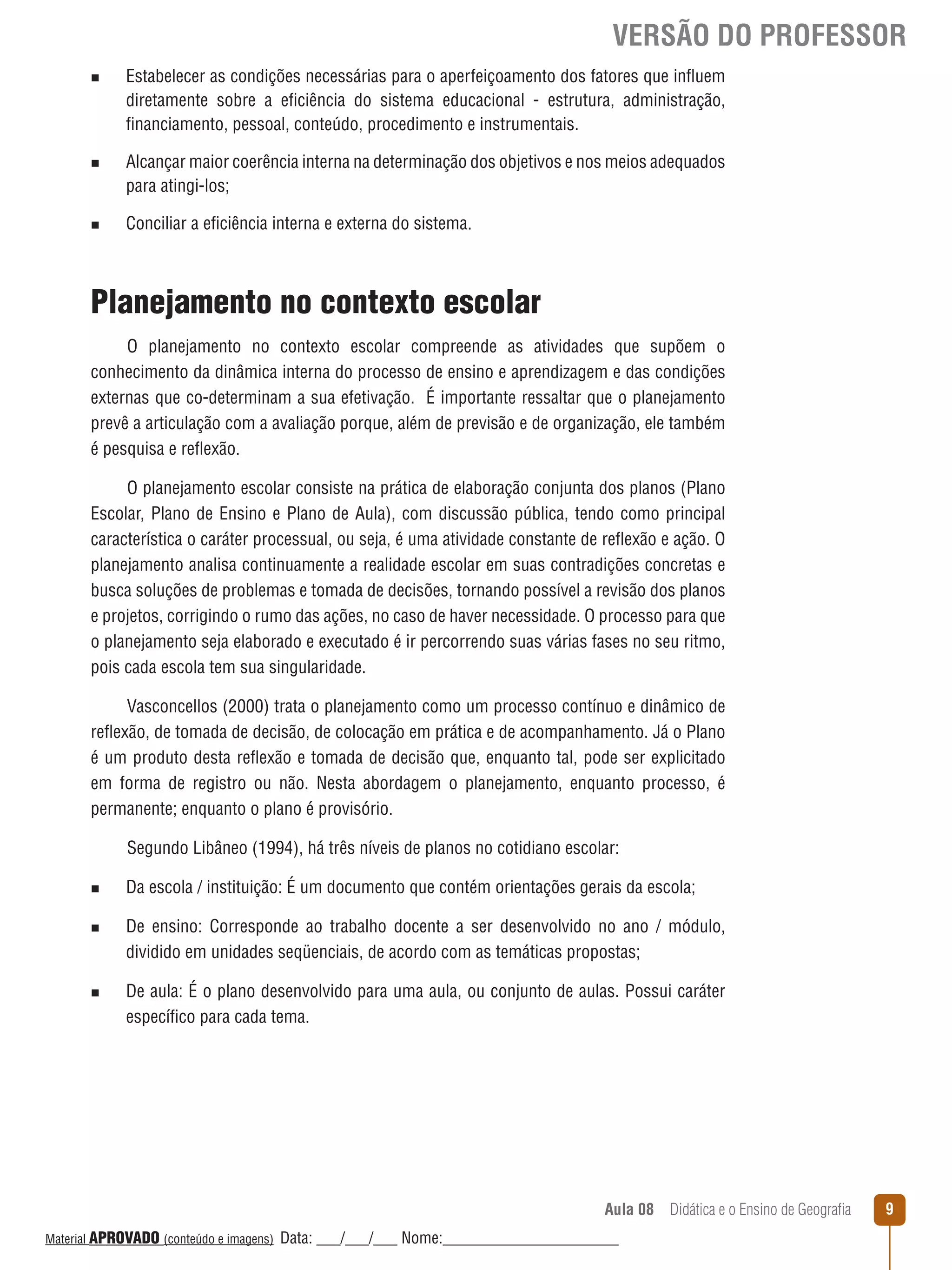VERSÃO DO PROFESSOR
n

n

n

Estabelecer as condições necessárias para o aperfeiçoamento dos fatores que inﬂuem
diretamente sobre a eficiência do sistema educacional - estrutura, administração,
financiamento, pessoal, conteúdo, procedimento e instrumentais.
Alcançar maior coerência interna na determinação dos objetivos e nos meios adequados
para atingi-los;
Conciliar a eficiência interna e externa do sistema.

Planejamento no contexto escolar
O planejamento no contexto escolar compreende as atividades que supõem o
conhecimento da dinâmica interna do processo de ensino e aprendizagem e das condições
externas que co-determinam a sua efetivação. É importante ressaltar que o planejamento
prevê a articulação com a avaliação porque, além de previsão e de organização, ele também
é pesquisa e reﬂexão.
O planejamento escolar consiste na prática de elaboração conjunta dos planos (Plano
Escolar, Plano de Ensino e Plano de Aula), com discussão pública, tendo como principal
característica o caráter processual, ou seja, é uma atividade constante de reﬂexão e ação. O
planejamento analisa continuamente a realidade escolar em suas contradições concretas e
busca soluções de problemas e tomada de decisões, tornando possível a revisão dos planos
e projetos, corrigindo o rumo das ações, no caso de haver necessidade. O processo para que
o planejamento seja elaborado e executado é ir percorrendo suas várias fases no seu ritmo,
pois cada escola tem sua singularidade.
Vasconcellos (2000) trata o planejamento como um processo contínuo e dinâmico de
reﬂexão, de tomada de decisão, de colocação em prática e de acompanhamento. Já o Plano
é um produto desta reﬂexão e tomada de decisão que, enquanto tal, pode ser explicitado
em forma de registro ou não. Nesta abordagem o planejamento, enquanto processo, é
permanente; enquanto o plano é provisório.
Segundo Libâneo (1994), há três níveis de planos no cotidiano escolar:
n
n

n

Da escola / instituição: É um documento que contém orientações gerais da escola;
De ensino: Corresponde ao trabalho docente a ser desenvolvido no ano / módulo,
dividido em unidades seqüenciais, de acordo com as temáticas propostas;
De aula: É o plano desenvolvido para uma aula, ou conjunto de aulas. Possui caráter
específico para cada tema.

Aula 08  Didática e o Ensino de Geografia
 
Material APROVADO (conteúdo e imagens)

Data: ___/___/___ Nome:______________________

9

 