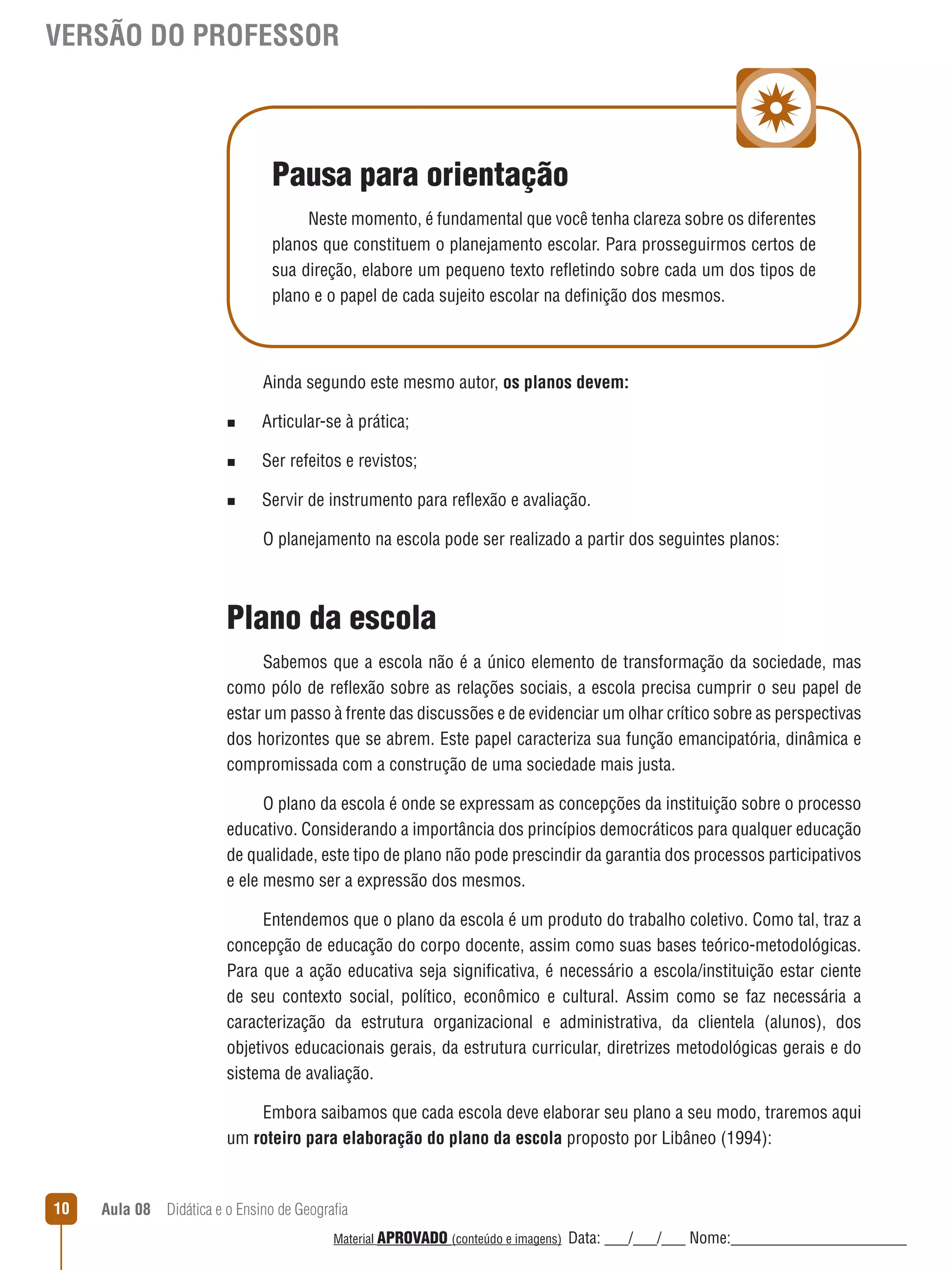 VERSÃO DO PROFESSOR

Pausa para orientação
Neste momento, é fundamental que você tenha clareza sobre os diferentes
planos que constituem o planejamento escolar. Para prosseguirmos certos de
sua direção, elabore um pequeno texto reﬂetindo sobre cada um dos tipos de
plano e o papel de cada sujeito escolar na definição dos mesmos.

Ainda segundo este mesmo autor, os planos devem:
n

Articular-se à prática;

n

Ser refeitos e revistos;

n

Servir de instrumento para reﬂexão e avaliação.
O planejamento na escola pode ser realizado a partir dos seguintes planos:

Plano da escola
Sabemos que a escola não é a único elemento de transformação da sociedade, mas
como pólo de reﬂexão sobre as relações sociais, a escola precisa cumprir o seu papel de
estar um passo à frente das discussões e de evidenciar um olhar crítico sobre as perspectivas
dos horizontes que se abrem. Este papel caracteriza sua função emancipatória, dinâmica e
compromissada com a construção de uma sociedade mais justa.
O plano da escola é onde se expressam as concepções da instituição sobre o processo
educativo. Considerando a importância dos princípios democráticos para qualquer educação
de qualidade, este tipo de plano não pode prescindir da garantia dos processos participativos
e ele mesmo ser a expressão dos mesmos.
Entendemos que o plano da escola é um produto do trabalho coletivo. Como tal, traz a
concepção de educação do corpo docente, assim como suas bases teórico-metodológicas.
Para que a ação educativa seja significativa, é necessário a escola/instituição estar ciente
de seu contexto social, político, econômico e cultural. Assim como se faz necessária a
caracterização da estrutura organizacional e administrativa, da clientela (alunos), dos
objetivos educacionais gerais, da estrutura curricular, diretrizes metodológicas gerais e do
sistema de avaliação.
Embora saibamos que cada escola deve elaborar seu plano a seu modo, traremos aqui
um roteiro para elaboração do plano da escola proposto por Libâneo (1994):

10

Aula 08  Didática e o Ensino de Geografia
 
Material APROVADO (conteúdo e imagens)

Data: ___/___/___ Nome:______________________

 