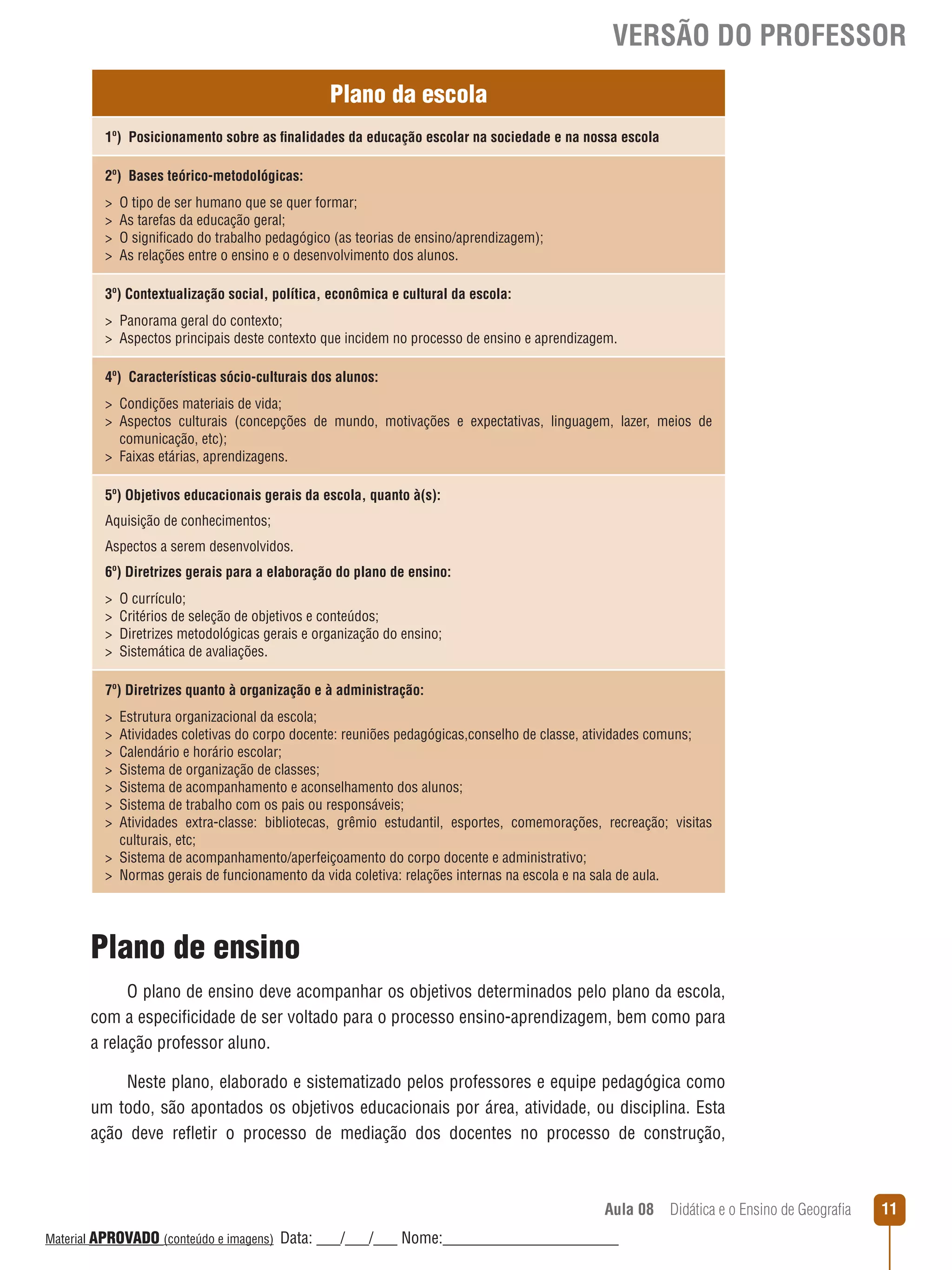 VERSÃO DO PROFESSOR
Plano da escola
1º) Posicionamento sobre as finalidades da educação escolar na sociedade e na nossa escola
2º) Bases teórico-metodológicas:





O tipo de ser humano que se quer formar;
As tarefas da educação geral;
O significado do trabalho pedagógico (as teorias de ensino/aprendizagem);
As relações entre o ensino e o desenvolvimento dos alunos.

3º) Contextualização social, política, econômica e cultural da escola:
 Panorama geral do contexto;
 Aspectos principais deste contexto que incidem no processo de ensino e aprendizagem.
4º) Características sócio-culturais dos alunos:
 Condições materiais de vida;
 Aspectos culturais (concepções de mundo, motivações e expectativas, linguagem, lazer, meios de
comunicação, etc);
 Faixas etárias, aprendizagens.
5º) Objetivos educacionais gerais da escola, quanto à(s):
Aquisição de conhecimentos;
Aspectos a serem desenvolvidos.
6º) Diretrizes gerais para a elaboração do plano de ensino:





O currículo;
Critérios de seleção de objetivos e conteúdos;
Diretrizes metodológicas gerais e organização do ensino;
Sistemática de avaliações.

7º) Diretrizes quanto à organização e à administração:








Estrutura organizacional da escola;
Atividades coletivas do corpo docente: reuniões pedagógicas,conselho de classe, atividades comuns;
Calendário e horário escolar;
Sistema de organização de classes;
Sistema de acompanhamento e aconselhamento dos alunos;
Sistema de trabalho com os pais ou responsáveis;
Atividades extra-classe: bibliotecas, grêmio estudantil, esportes, comemorações, recreação; visitas
culturais, etc;
 Sistema de acompanhamento/aperfeiçoamento do corpo docente e administrativo;
 Normas gerais de funcionamento da vida coletiva: relações internas na escola e na sala de aula.

Plano de ensino
O plano de ensino deve acompanhar os objetivos determinados pelo plano da escola,
com a especificidade de ser voltado para o processo ensino-aprendizagem, bem como para
a relação professor aluno.
Neste plano, elaborado e sistematizado pelos professores e equipe pedagógica como
um todo, são apontados os objetivos educacionais por área, atividade, ou disciplina. Esta
ação deve reﬂetir o processo de mediação dos docentes no processo de construção,

Aula 08  Didática e o Ensino de Geografia
 
Material APROVADO (conteúdo e imagens)

Data: ___/___/___ Nome:______________________

11

 