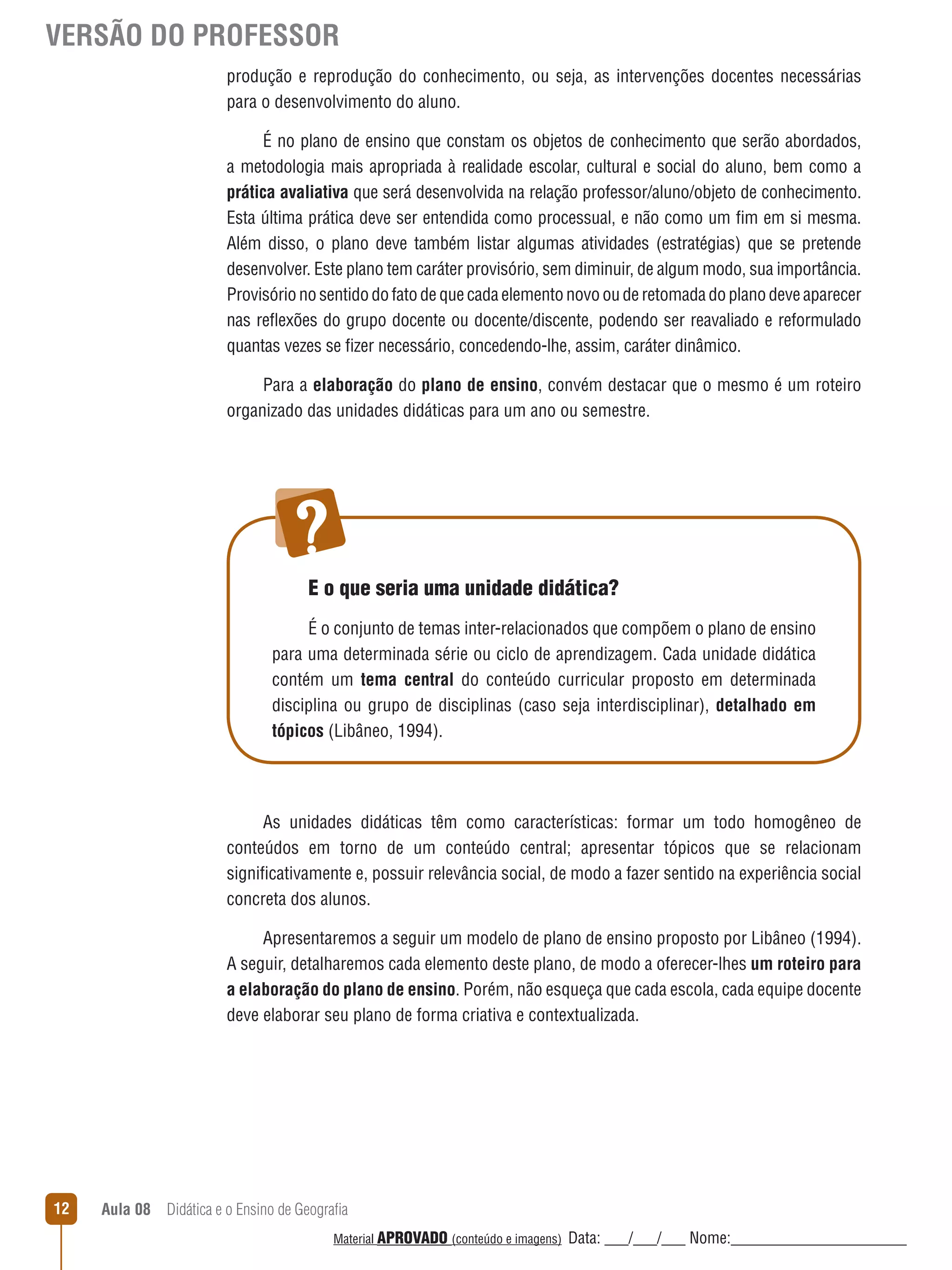 VERSÃO DO PROFESSOR
produção e reprodução do conhecimento, ou seja, as intervenções docentes necessárias
para o desenvolvimento do aluno.
É no plano de ensino que constam os objetos de conhecimento que serão abordados,
a metodologia mais apropriada à realidade escolar, cultural e social do aluno, bem como a
prática avaliativa que será desenvolvida na relação professor/aluno/objeto de conhecimento.
Esta última prática deve ser entendida como processual, e não como um fim em si mesma.
Além disso, o plano deve também listar algumas atividades (estratégias) que se pretende
desenvolver. Este plano tem caráter provisório, sem diminuir, de algum modo, sua importância.
Provisório no sentido do fato de que cada elemento novo ou de retomada do plano deve aparecer
nas reﬂexões do grupo docente ou docente/discente, podendo ser reavaliado e reformulado
quantas vezes se fizer necessário, concedendo-lhe, assim, caráter dinâmico.
Para a elaboração do plano de ensino, convém destacar que o mesmo é um roteiro
organizado das unidades didáticas para um ano ou semestre.

E o que seria uma unidade didática?
É o conjunto de temas inter-relacionados que compõem o plano de ensino
para uma determinada série ou ciclo de aprendizagem. Cada unidade didática
contém um tema central do conteúdo curricular proposto em determinada
disciplina ou grupo de disciplinas (caso seja interdisciplinar), detalhado em
tópicos (Libâneo, 1994).

As unidades didáticas têm como características: formar um todo homogêneo de
conteúdos em torno de um conteúdo central; apresentar tópicos que se relacionam
significativamente e, possuir relevância social, de modo a fazer sentido na experiência social
concreta dos alunos.
Apresentaremos a seguir um modelo de plano de ensino proposto por Libâneo (1994).
A seguir, detalharemos cada elemento deste plano, de modo a oferecer-lhes um roteiro para
a elaboração do plano de ensino. Porém, não esqueça que cada escola, cada equipe docente
deve elaborar seu plano de forma criativa e contextualizada.

12

Aula 08  Didática e o Ensino de Geografia
 
Material APROVADO (conteúdo e imagens)

Data: ___/___/___ Nome:______________________

 