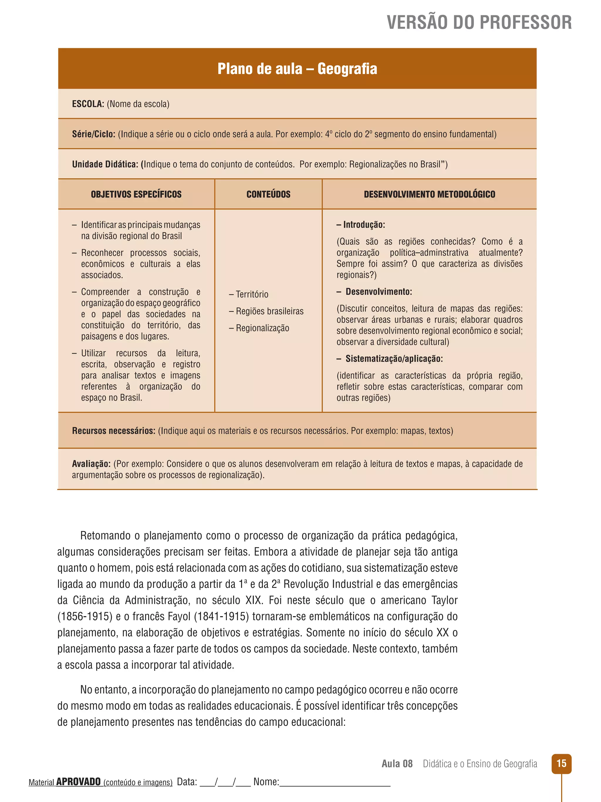VERSÃO DO PROFESSOR
Plano de aula – Geografia
ESCOLA: (Nome da escola)
Série/Ciclo: (Indique a série ou o ciclo onde será a aula. Por exemplo: 4º ciclo do 2º segmento do ensino fundamental)
Unidade Didática: (Indique o tema do conjunto de conteúdos. Por exemplo: Regionalizações no Brasil”)
OBJETIVOS ESPECÍFICOS

CONTEÚDOS

– Introdução:

– Identificar as principais mudanças
na divisão regional do Brasil

(Quais são as regiões conhecidas? Como é a
organização política–adminstrativa atualmente?
Sempre foi assim? O que caracteriza as divisões
regionais?)

– Reconhecer processos sociais,
econômicos e culturais a elas
associados.
– Compreender a construção e
organização do espaço geográfico
e o papel das sociedades na
constituição do território, das
paisagens e dos lugares.
– Utilizar recursos da leitura,
escrita, observação e registro
para analisar textos e imagens
referentes à organização do
espaço no Brasil.

DESENVOLVIMENTO METODOLÓGICO

– Território

– Desenvolvimento:

– Regiões brasileiras

(Discutir conceitos, leitura de mapas das regiões:
observar áreas urbanas e rurais; elaborar quadros
sobre desenvolvimento regional econômico e social;
observar a diversidade cultural)

– Regionalização

– Sistematização/aplicação:
(identificar as características da própria região,
reﬂetir sobre estas características, comparar com
outras regiões)

Recursos necessários: (Indique aqui os materiais e os recursos necessários. Por exemplo: mapas, textos)
Avaliação: (Por exemplo: Considere o que os alunos desenvolveram em relação à leitura de textos e mapas, à capacidade de
argumentação sobre os processos de regionalização).

Retomando o planejamento como o processo de organização da prática pedagógica,
algumas considerações precisam ser feitas. Embora a atividade de planejar seja tão antiga
quanto o homem, pois está relacionada com as ações do cotidiano, sua sistematização esteve
ligada ao mundo da produção a partir da 1ª e da 2ª Revolução Industrial e das emergências
da Ciência da Administração, no século XIX. Foi neste século que o americano Taylor
(1856-1915) e o francês Fayol (1841-1915) tornaram-se emblemáticos na configuração do
planejamento, na elaboração de objetivos e estratégias. Somente no início do século XX o
planejamento passa a fazer parte de todos os campos da sociedade. Neste contexto, também
a escola passa a incorporar tal atividade.
No entanto, a incorporação do planejamento no campo pedagógico ocorreu e não ocorre
do mesmo modo em todas as realidades educacionais. É possível identificar três concepções
de planejamento presentes nas tendências do campo educacional:

Aula 08  Didática e o Ensino de Geografia
 
Material APROVADO (conteúdo e imagens)

Data: ___/___/___ Nome:______________________

15

 