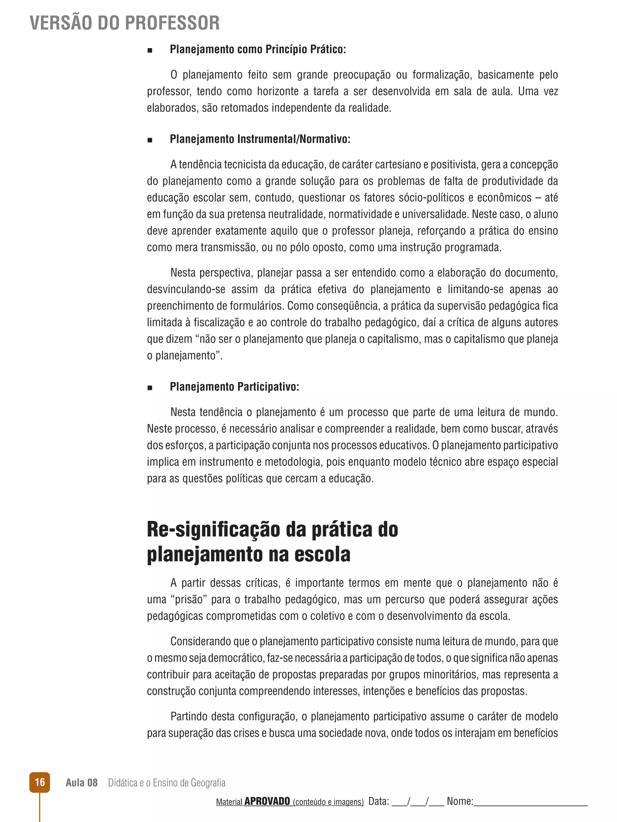 VERSÃO DO PROFESSOR
n

Planejamento como Princípio Prático:

O planejamento feito sem grande preocupação ou formalização, basicamente pelo
professor, tendo como horizonte a tarefa a ser desenvolvida em sala de aula. Uma vez
elaborados, são retomados independente da realidade.
n

Planejamento Instrumental/Normativo:

A tendência tecnicista da educação, de caráter cartesiano e positivista, gera a concepção
do planejamento como a grande solução para os problemas de falta de produtividade da
educação escolar sem, contudo, questionar os fatores sócio-políticos e econômicos – até
em função da sua pretensa neutralidade, normatividade e universalidade. Neste caso, o aluno
deve aprender exatamente aquilo que o professor planeja, reforçando a prática do ensino
como mera transmissão, ou no pólo oposto, como uma instrução programada.
Nesta perspectiva, planejar passa a ser entendido como a elaboração do documento,
desvinculando-se assim da prática efetiva do planejamento e limitando-se apenas ao
preenchimento de formulários. Como conseqüência, a prática da supervisão pedagógica fica
limitada à fiscalização e ao controle do trabalho pedagógico, daí a crítica de alguns autores
que dizem “não ser o planejamento que planeja o capitalismo, mas o capitalismo que planeja
o planejamento”.
n

Planejamento Participativo:

Nesta tendência o planejamento é um processo que parte de uma leitura de mundo.
Neste processo, é necessário analisar e compreender a realidade, bem como buscar, através
dos esforços, a participação conjunta nos processos educativos. O planejamento participativo
implica em instrumento e metodologia, pois enquanto modelo técnico abre espaço especial
para as questões políticas que cercam a educação.

Re-significação da prática do
planejamento na escola
A partir dessas críticas, é importante termos em mente que o planejamento não é
uma “prisão” para o trabalho pedagógico, mas um percurso que poderá assegurar ações
pedagógicas comprometidas com o coletivo e com o desenvolvimento da escola.
Considerando que o planejamento participativo consiste numa leitura de mundo, para que
o mesmo seja democrático, faz-se necessária a participação de todos, o que significa não apenas
contribuir para aceitação de propostas preparadas por grupos minoritários, mas representa a
construção conjunta compreendendo interesses, intenções e benefícios das propostas.
Partindo desta configuração, o planejamento participativo assume o caráter de modelo
para superação das crises e busca uma sociedade nova, onde todos os interajam em benefícios

16

Aula 08  Didática e o Ensino de Geografia
 
Material APROVADO (conteúdo e imagens)

Data: ___/___/___ Nome:______________________

 