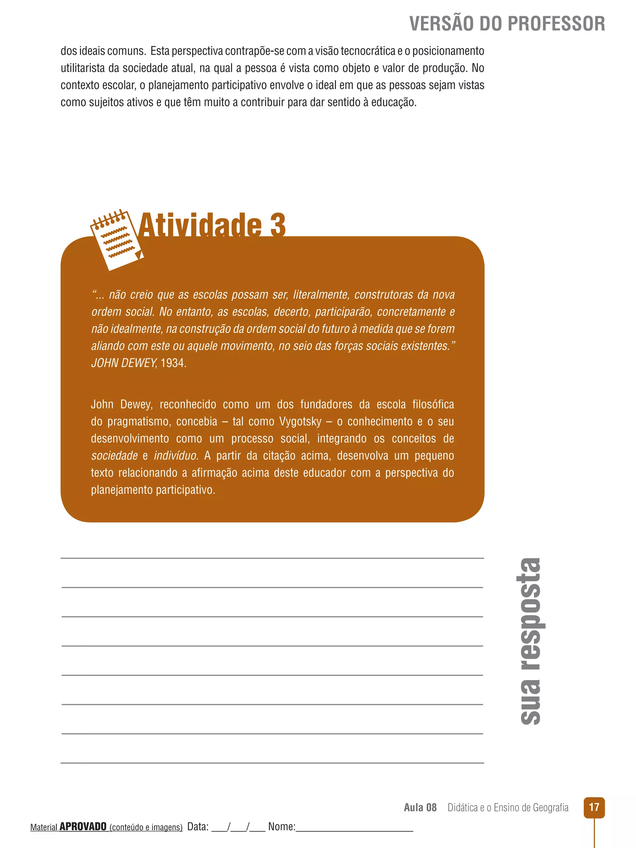 VERSÃO DO PROFESSOR
dos ideais comuns. Esta perspectiva contrapõe-se com a visão tecnocrática e o posicionamento
utilitarista da sociedade atual, na qual a pessoa é vista como objeto e valor de produção. No
contexto escolar, o planejamento participativo envolve o ideal em que as pessoas sejam vistas
como sujeitos ativos e que têm muito a contribuir para dar sentido à educação.

Atividade 3
“... não creio que as escolas possam ser, literalmente, construtoras da nova
ordem social. No entanto, as escolas, decerto, participarão, concretamente e
não idealmente, na construção da ordem social do futuro à medida que se forem
aliando com este ou aquele movimento, no seio das forças sociais existentes.”
JOHN DEWEY, 1934.

sua resposta

John Dewey, reconhecido como um dos fundadores da escola filosófica
do pragmatismo, concebia – tal como Vygotsky – o conhecimento e o seu
desenvolvimento como um processo social, integrando os conceitos de
sociedade e indivíduo. A partir da citação acima, desenvolva um pequeno
texto relacionando a afirmação acima deste educador com a perspectiva do
planejamento participativo.

Aula 08  Didática e o Ensino de Geografia
 
Material APROVADO (conteúdo e imagens)

Data: ___/___/___ Nome:______________________

17

 