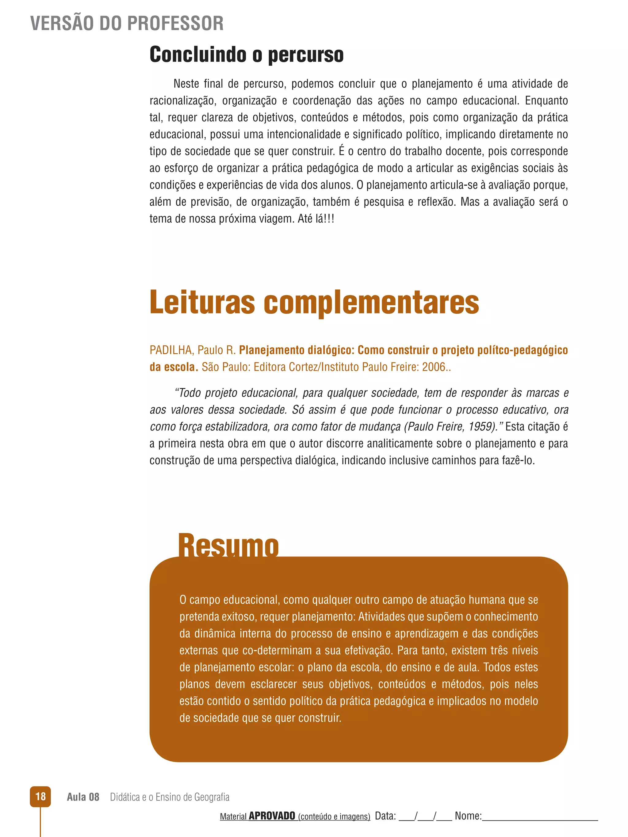 VERSÃO DO PROFESSOR

Concluindo o percurso
Neste final de percurso, podemos concluir que o planejamento é uma atividade de
racionalização, organização e coordenação das ações no campo educacional. Enquanto
tal, requer clareza de objetivos, conteúdos e métodos, pois como organização da prática
educacional, possui uma intencionalidade e significado político, implicando diretamente no
tipo de sociedade que se quer construir. É o centro do trabalho docente, pois corresponde
ao esforço de organizar a prática pedagógica de modo a articular as exigências sociais às
condições e experiências de vida dos alunos. O planejamento articula-se à avaliação porque,
além de previsão, de organização, também é pesquisa e reﬂexão. Mas a avaliação será o
tema de nossa próxima viagem. Até lá!!!

Leituras complementares
PADILHA, Paulo R. Planejamento dialógico: Como construir o projeto polítco-pedagógico
da escola. São Paulo: Editora Cortez/Instituto Paulo Freire: 2006..
“Todo projeto educacional, para qualquer sociedade, tem de responder às marcas e
aos valores dessa sociedade. Só assim é que pode funcionar o processo educativo, ora
como força estabilizadora, ora como fator de mudança (Paulo Freire, 1959).” Esta citação é
a primeira nesta obra em que o autor discorre analiticamente sobre o planejamento e para
construção de uma perspectiva dialógica, indicando inclusive caminhos para fazê-lo.

Resumo
O campo educacional, como qualquer outro campo de atuação humana que se
pretenda exitoso, requer planejamento: Atividades que supõem o conhecimento
da dinâmica interna do processo de ensino e aprendizagem e das condições
externas que co-determinam a sua efetivação. Para tanto, existem três níveis
de planejamento escolar: o plano da escola, do ensino e de aula. Todos estes
planos devem esclarecer seus objetivos, conteúdos e métodos, pois neles
estão contido o sentido político da prática pedagógica e implicados no modelo
de sociedade que se quer construir.

18

Aula 08  Didática e o Ensino de Geografia
 
Material APROVADO (conteúdo e imagens)

Data: ___/___/___ Nome:______________________

 