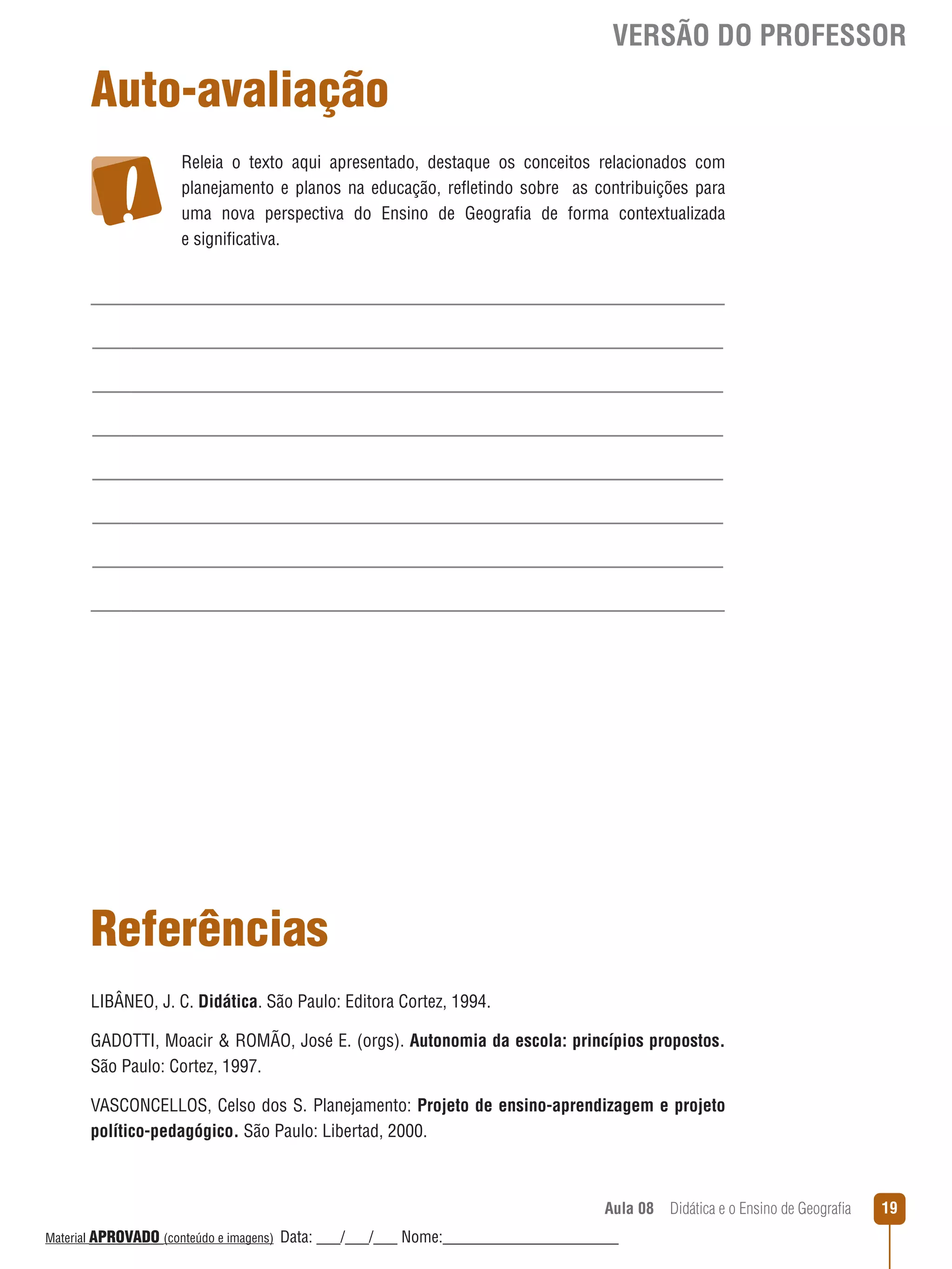 VERSÃO DO PROFESSOR

Auto-avaliação
Releia o texto aqui apresentado, destaque os conceitos relacionados com
planejamento e planos na educação, reﬂetindo sobre as contribuições para
uma nova perspectiva do Ensino de Geografia de forma contextualizada
e significativa.

Referências
LIBÂNEO, J. C. Didática. São Paulo: Editora Cortez, 1994.
GADOTTI, Moacir  ROMÃO, José E. (orgs). Autonomia da escola: princípios propostos.
São Paulo: Cortez, 1997.
VASCONCELLOS, Celso dos S. Planejamento: Projeto de ensino-aprendizagem e projeto
político-pedagógico. São Paulo: Libertad, 2000.

Aula 08  Didática e o Ensino de Geografia
 
Material APROVADO (conteúdo e imagens)

Data: ___/___/___ Nome:______________________

19

 