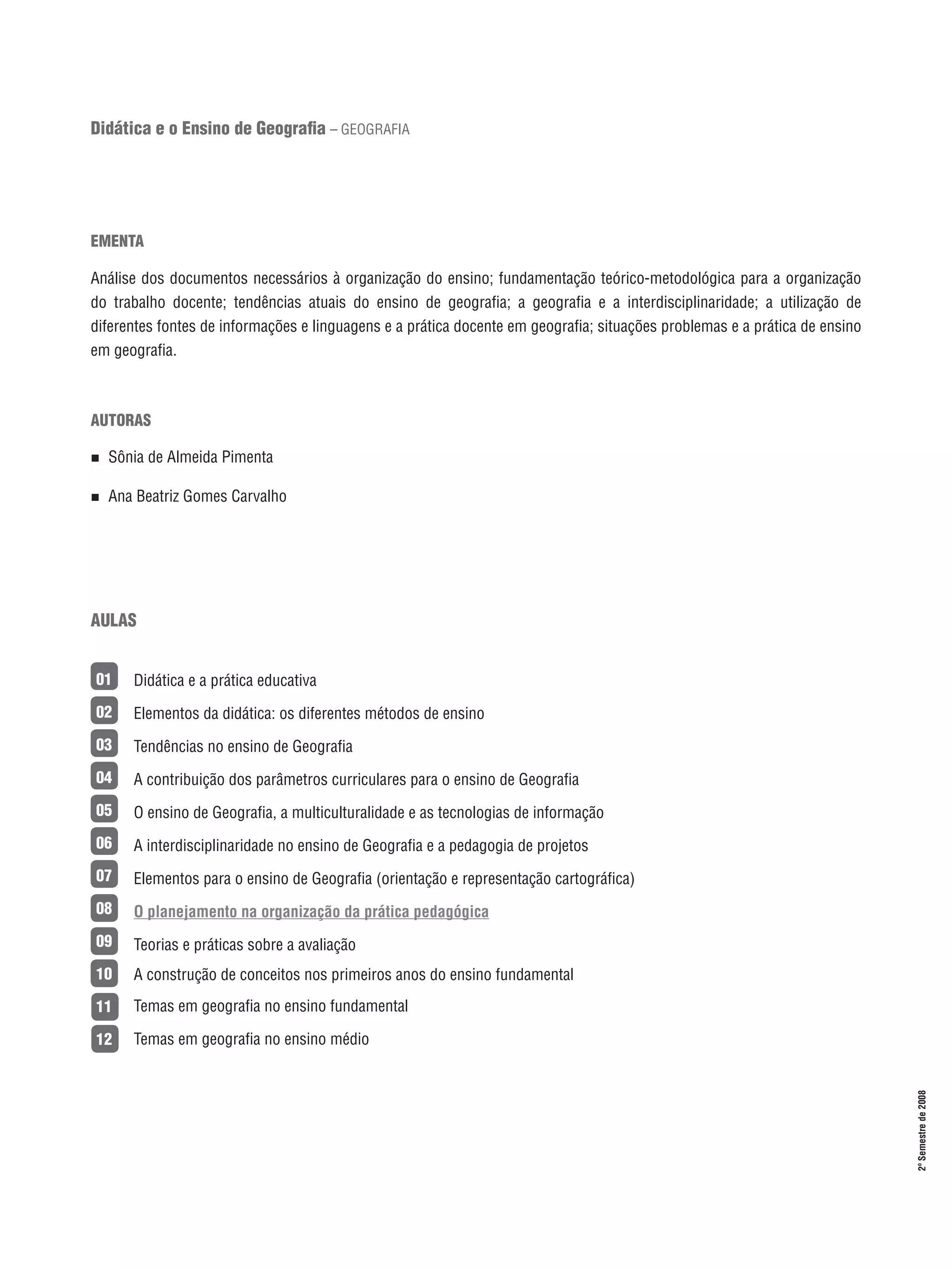 Didática e o Ensino de Geografia – GEOGRAFIA

EMENTA
Análise dos documentos necessários à organização do ensino; fundamentação teórico-metodológica para a organização
do trabalho docente; tendências atuais do ensino de geografia; a geografia e a interdisciplinaridade; a utilização de
diferentes fontes de informações e linguagens e a prática docente em geografia; situações problemas e a prática de ensino
em geografia.

AUTORAS
n 

Sônia de Almeida Pimenta

n 

Ana Beatriz Gomes Carvalho

AULAS
Didática e a prática educativa

02

Elementos da didática: os diferentes métodos de ensino

03

Tendências no ensino de Geografia

04

A contribuição dos parâmetros curriculares para o ensino de Geografia

05

O ensino de Geografia, a multiculturalidade e as tecnologias de informação

06

A interdisciplinaridade no ensino de Geografia e a pedagogia de projetos

07

Elementos para o ensino de Geografia (orientação e representação cartográfica)

08

O planejamento na organização da prática pedagógica

09

Teorias e práticas sobre a avaliação

10

A construção de conceitos nos primeiros anos do ensino fundamental

11

Temas em geografia no ensino fundamental

12

Temas em geografia no ensino médio

15

2º Semestre de 2008

01

 