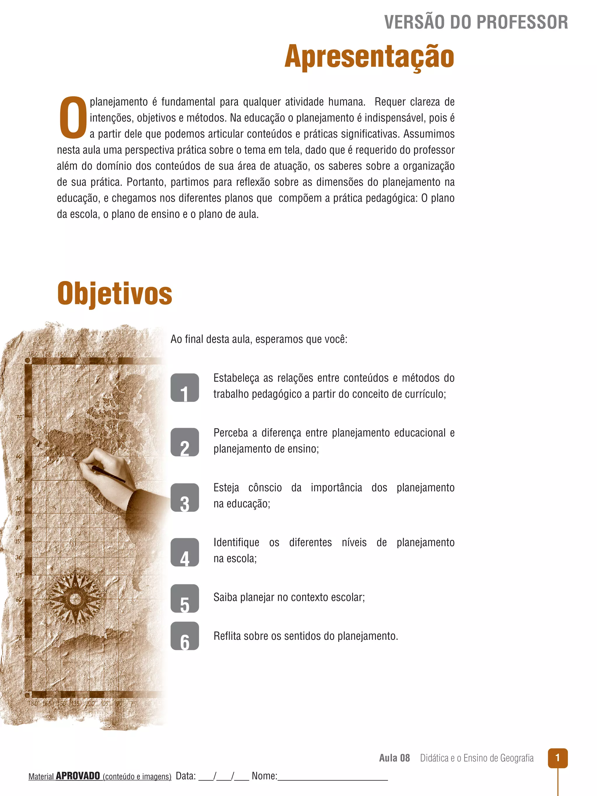 VERSÃO DO PROFESSOR

Apresentação

O

planejamento é fundamental para qualquer atividade humana. Requer clareza de
intenções, objetivos e métodos. Na educação o planejamento é indispensável, pois é
a partir dele que podemos articular conteúdos e práticas significativas. Assumimos
nesta aula uma perspectiva prática sobre o tema em tela, dado que é requerido do professor
além do domínio dos conteúdos de sua área de atuação, os saberes sobre a organização
de sua prática. Portanto, partimos para reﬂexão sobre as dimensões do planejamento na
educação, e chegamos nos diferentes planos que compõem a prática pedagógica: O plano
da escola, o plano de ensino e o plano de aula.

Objetivos
Ao final desta aula, esperamos que você:

1
2
3
4

Estabeleça as relações entre conteúdos e métodos do
trabalho pedagógico a partir do conceito de currículo;
Perceba a diferença entre planejamento educacional e
planejamento de ensino;
Esteja cônscio da importância dos planejamento
na educação;
Identifique os diferentes níveis de planejamento
na escola;

5

Saiba planejar no contexto escolar;

6

Reﬂita sobre os sentidos do planejamento.

Aula 08  Didática e o Ensino de Geografia
 
Material APROVADO (conteúdo e imagens)

Data: ___/___/___ Nome:______________________

1

 