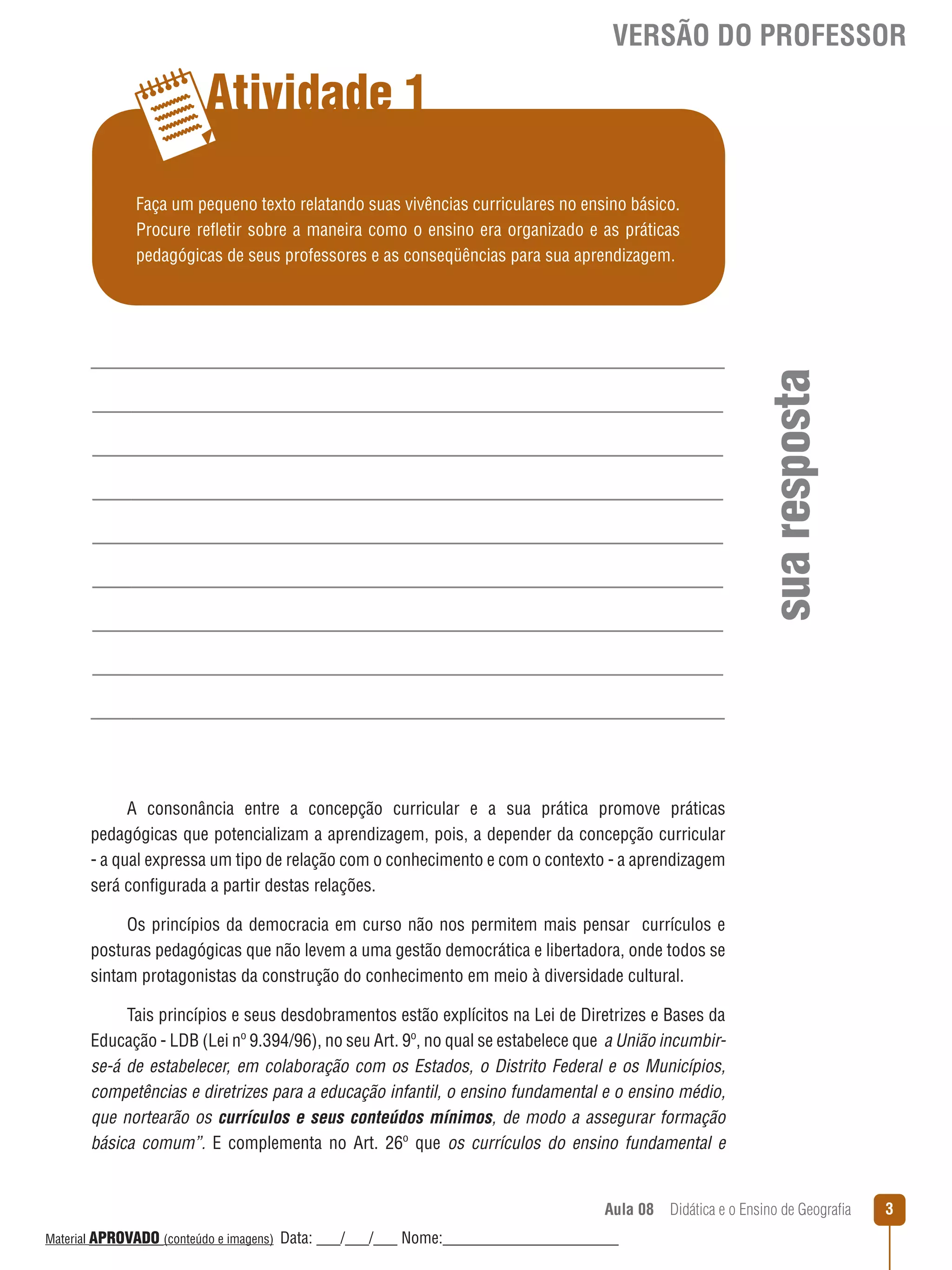 VERSÃO DO PROFESSOR

Atividade 1

sua resposta

Faça um pequeno texto relatando suas vivências curriculares no ensino básico.
Procure reﬂetir sobre a maneira como o ensino era organizado e as práticas
pedagógicas de seus professores e as conseqüências para sua aprendizagem.

A consonância entre a concepção curricular e a sua prática promove práticas
pedagógicas que potencializam a aprendizagem, pois, a depender da concepção curricular
- a qual expressa um tipo de relação com o conhecimento e com o contexto - a aprendizagem
será configurada a partir destas relações.
Os princípios da democracia em curso não nos permitem mais pensar currículos e
posturas pedagógicas que não levem a uma gestão democrática e libertadora, onde todos se
sintam protagonistas da construção do conhecimento em meio à diversidade cultural.
Tais princípios e seus desdobramentos estão explícitos na Lei de Diretrizes e Bases da
Educação - LDB (Lei nº 9.394/96), no seu Art. 9º, no qual se estabelece que a União incumbirse-á de estabelecer, em colaboração com os Estados, o Distrito Federal e os Municípios,
competências e diretrizes para a educação infantil, o ensino fundamental e o ensino médio,
que nortearão os currículos e seus conteúdos mínimos, de modo a assegurar formação
básica comum”. E complementa no Art. 26º que os currículos do ensino fundamental e

Aula 08  Didática e o Ensino de Geografia
 
Material APROVADO (conteúdo e imagens)

Data: ___/___/___ Nome:______________________

3

 