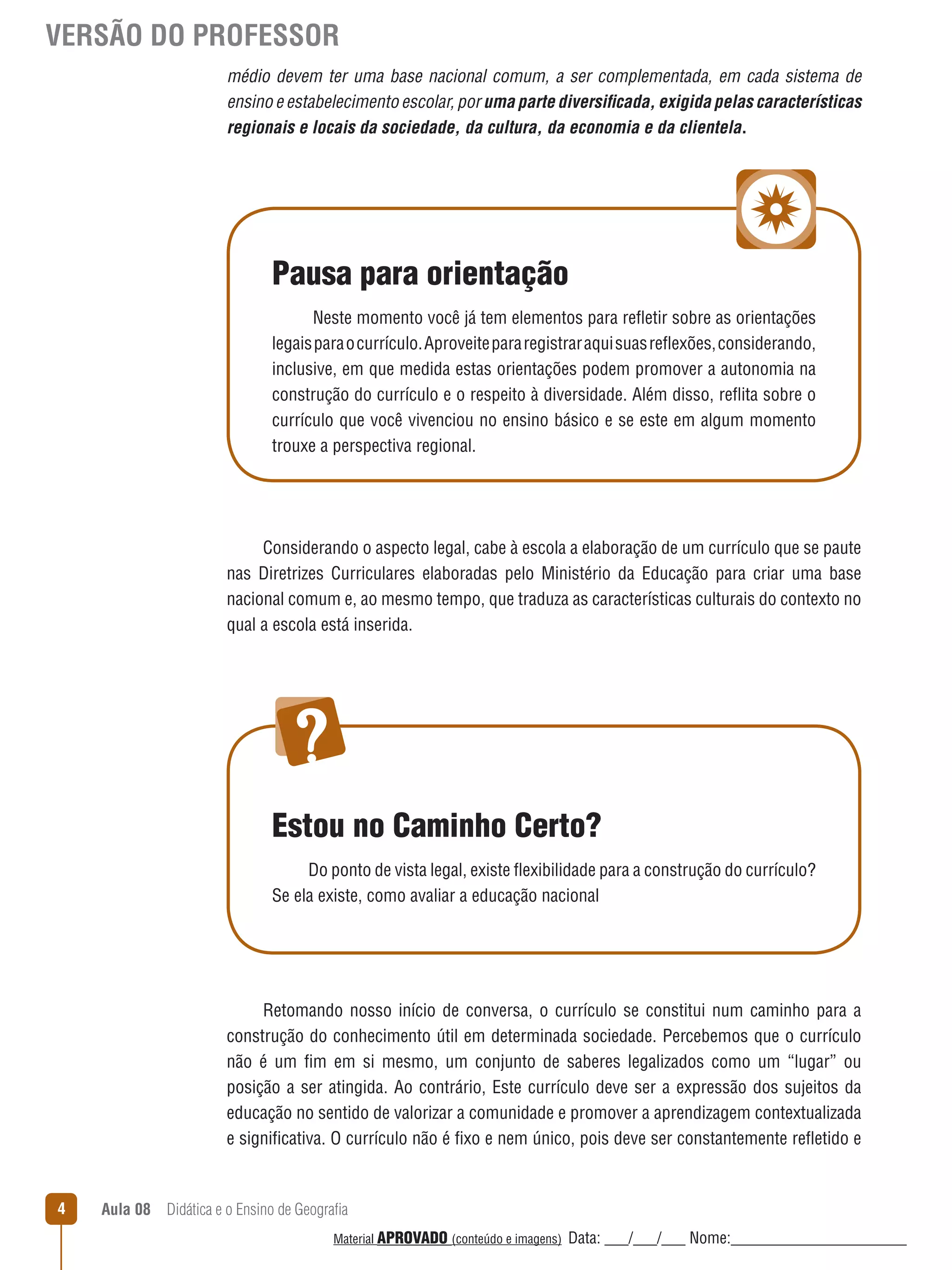 VERSÃO DO PROFESSOR
médio devem ter uma base nacional comum, a ser complementada, em cada sistema de
ensino e estabelecimento escolar, por uma parte diversiﬁcada, exigida pelas características
regionais e locais da sociedade, da cultura, da economia e da clientela.

Pausa para orientação
Neste momento você já tem elementos para reﬂetir sobre as orientações
legais para o currículo. Aproveite para registrar aqui suas reﬂexões, considerando,
inclusive, em que medida estas orientações podem promover a autonomia na
construção do currículo e o respeito à diversidade. Além disso, reﬂita sobre o
currículo que você vivenciou no ensino básico e se este em algum momento
trouxe a perspectiva regional.

Considerando o aspecto legal, cabe à escola a elaboração de um currículo que se paute
nas Diretrizes Curriculares elaboradas pelo Ministério da Educação para criar uma base
nacional comum e, ao mesmo tempo, que traduza as características culturais do contexto no
qual a escola está inserida.

Estou no Caminho Certo?
Do ponto de vista legal, existe ﬂexibilidade para a construção do currículo?
Se ela existe, como avaliar a educação nacional

Retomando nosso início de conversa, o currículo se constitui num caminho para a
construção do conhecimento útil em determinada sociedade. Percebemos que o currículo
não é um fim em si mesmo, um conjunto de saberes legalizados como um “lugar” ou
posição a ser atingida. Ao contrário, Este currículo deve ser a expressão dos sujeitos da
educação no sentido de valorizar a comunidade e promover a aprendizagem contextualizada
e significativa. O currículo não é fixo e nem único, pois deve ser constantemente reﬂetido e

4

Aula 08  Didática e o Ensino de Geografia
 
Material APROVADO (conteúdo e imagens)

Data: ___/___/___ Nome:______________________

 