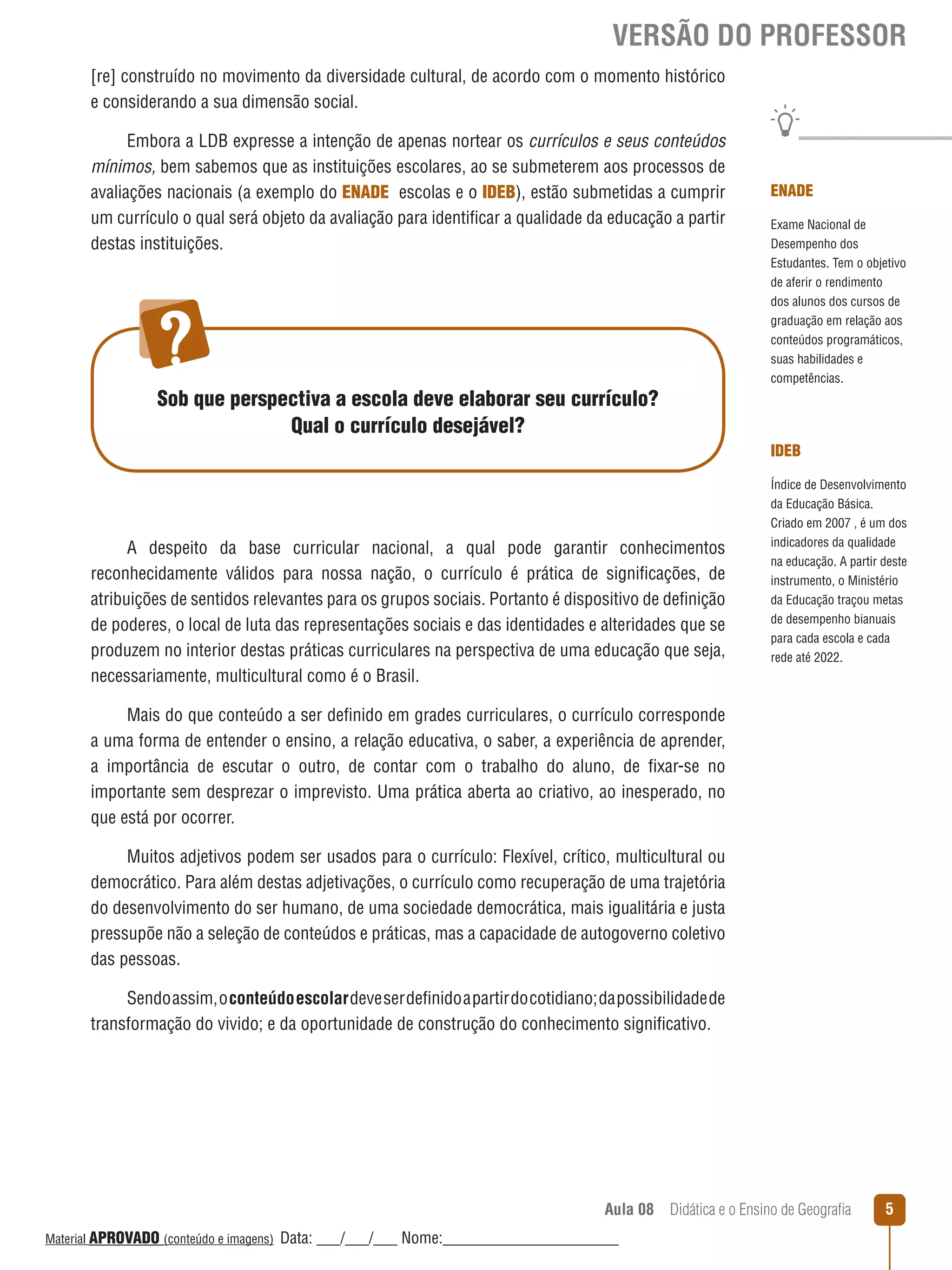 VERSÃO DO PROFESSOR
[re] construído no movimento da diversidade cultural, de acordo com o momento histórico
e considerando a sua dimensão social.
Embora a LDB expresse a intenção de apenas nortear os currículos e seus conteúdos
mínimos, bem sabemos que as instituições escolares, ao se submeterem aos processos de
avaliações nacionais (a exemplo do ENADE escolas e o IDEB), estão submetidas a cumprir
um currículo o qual será objeto da avaliação para identificar a qualidade da educação a partir
destas instituições.

Sob que perspectiva a escola deve elaborar seu currículo?
Qual o currículo desejável?

ENADE
Exame Nacional de
Desempenho dos
Estudantes. Tem o objetivo
de aferir o rendimento
dos alunos dos cursos de
graduação em relação aos
conteúdos programáticos,
suas habilidades e
competências.

IDEB

A despeito da base curricular nacional, a qual pode garantir conhecimentos
reconhecidamente válidos para nossa nação, o currículo é prática de significações, de
atribuições de sentidos relevantes para os grupos sociais. Portanto é dispositivo de definição
de poderes, o local de luta das representações sociais e das identidades e alteridades que se
produzem no interior destas práticas curriculares na perspectiva de uma educação que seja,
necessariamente, multicultural como é o Brasil.

Índice de Desenvolvimento
da Educação Básica.
Criado em 2007 , é um dos
indicadores da qualidade
na educação. A partir deste
instrumento, o Ministério
da Educação traçou metas
de desempenho bianuais
para cada escola e cada
rede até 2022.

Mais do que conteúdo a ser definido em grades curriculares, o currículo corresponde
a uma forma de entender o ensino, a relação educativa, o saber, a experiência de aprender,
a importância de escutar o outro, de contar com o trabalho do aluno, de fixar-se no
importante sem desprezar o imprevisto. Uma prática aberta ao criativo, ao inesperado, no
que está por ocorrer.
Muitos adjetivos podem ser usados para o currículo: Flexível, crítico, multicultural ou
democrático. Para além destas adjetivações, o currículo como recuperação de uma trajetória
do desenvolvimento do ser humano, de uma sociedade democrática, mais igualitária e justa
pressupõe não a seleção de conteúdos e práticas, mas a capacidade de autogoverno coletivo
das pessoas.
Sendo assim, o conteúdo escolar deve ser definido a partir do cotidiano; da possibilidade de
transformação do vivido; e da oportunidade de construção do conhecimento significativo.

Aula 08  Didática e o Ensino de Geografia
 
Material APROVADO (conteúdo e imagens)

Data: ___/___/___ Nome:______________________

5

 