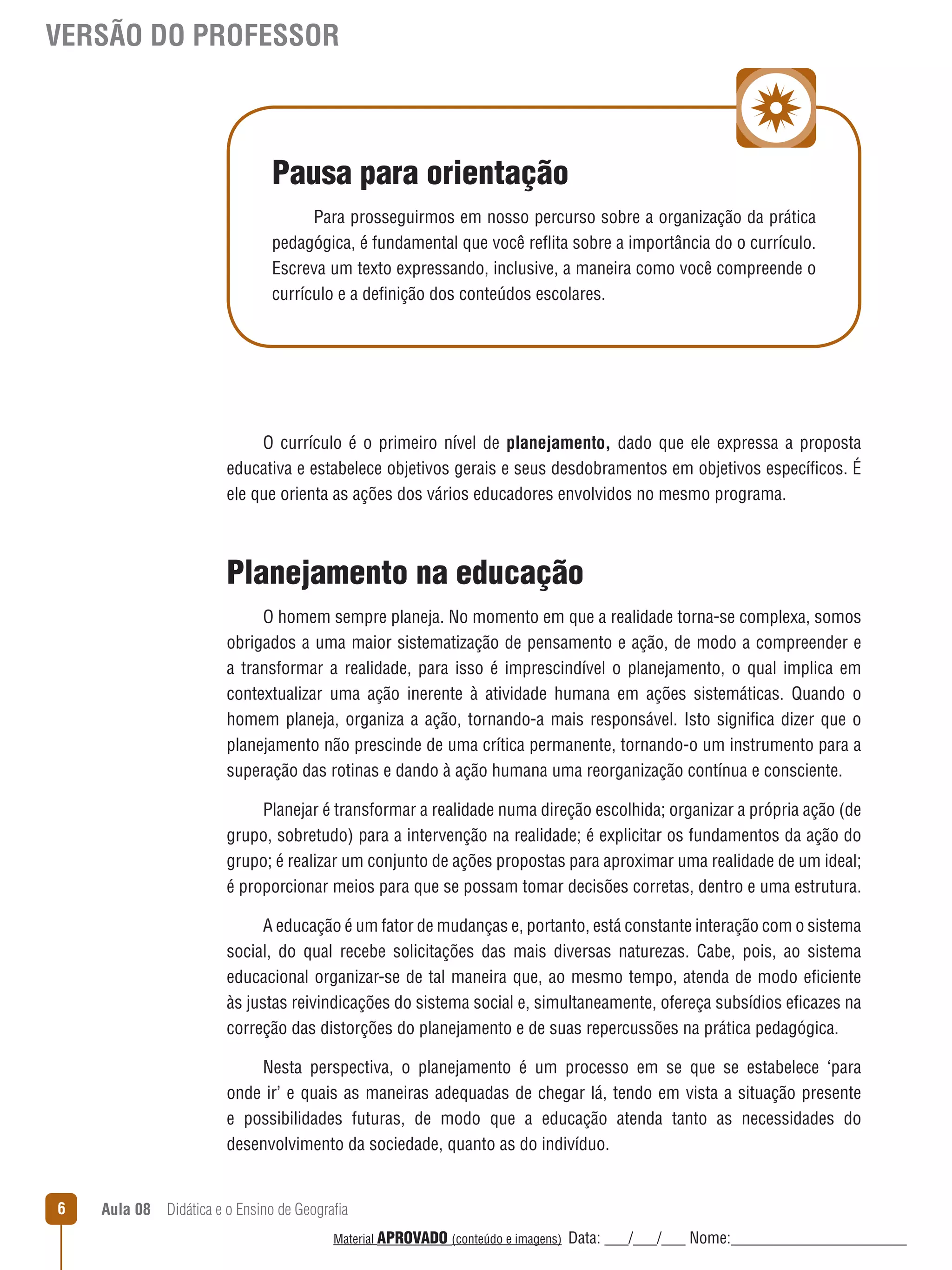 VERSÃO DO PROFESSOR

Pausa para orientação
Para prosseguirmos em nosso percurso sobre a organização da prática
pedagógica, é fundamental que você reﬂita sobre a importância do o currículo.
Escreva um texto expressando, inclusive, a maneira como você compreende o
currículo e a definição dos conteúdos escolares.

O currículo é o primeiro nível de planejamento, dado que ele expressa a proposta
educativa e estabelece objetivos gerais e seus desdobramentos em objetivos específicos. É
ele que orienta as ações dos vários educadores envolvidos no mesmo programa.

Planejamento na educação
O homem sempre planeja. No momento em que a realidade torna-se complexa, somos
obrigados a uma maior sistematização de pensamento e ação, de modo a compreender e
a transformar a realidade, para isso é imprescindível o planejamento, o qual implica em
contextualizar uma ação inerente à atividade humana em ações sistemáticas. Quando o
homem planeja, organiza a ação, tornando-a mais responsável. Isto significa dizer que o
planejamento não prescinde de uma crítica permanente, tornando-o um instrumento para a
superação das rotinas e dando à ação humana uma reorganização contínua e consciente.
Planejar é transformar a realidade numa direção escolhida; organizar a própria ação (de
grupo, sobretudo) para a intervenção na realidade; é explicitar os fundamentos da ação do
grupo; é realizar um conjunto de ações propostas para aproximar uma realidade de um ideal;
é proporcionar meios para que se possam tomar decisões corretas, dentro e uma estrutura.
A educação é um fator de mudanças e, portanto, está constante interação com o sistema
social, do qual recebe solicitações das mais diversas naturezas. Cabe, pois, ao sistema
educacional organizar-se de tal maneira que, ao mesmo tempo, atenda de modo eficiente
às justas reivindicações do sistema social e, simultaneamente, ofereça subsídios eficazes na
correção das distorções do planejamento e de suas repercussões na prática pedagógica.
Nesta perspectiva, o planejamento é um processo em se que se estabelece ‘para
onde ir’ e quais as maneiras adequadas de chegar lá, tendo em vista a situação presente
e possibilidades futuras, de modo que a educação atenda tanto as necessidades do
desenvolvimento da sociedade, quanto as do indivíduo.
6

Aula 08  Didática e o Ensino de Geografia
 
Material APROVADO (conteúdo e imagens)

Data: ___/___/___ Nome:______________________

 