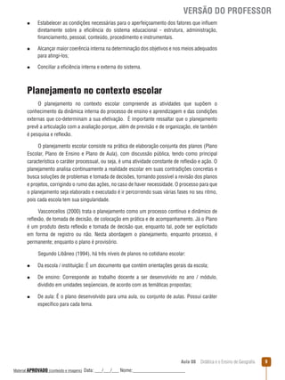 VERSÃO DO PROFESSOR
n

n

n

Estabelecer as condições necessárias para o aperfeiçoamento dos fatores que inﬂuem
diretamente sobre a eficiência do sistema educacional - estrutura, administração,
financiamento, pessoal, conteúdo, procedimento e instrumentais.
Alcançar maior coerência interna na determinação dos objetivos e nos meios adequados
para atingi-los;
Conciliar a eficiência interna e externa do sistema.

Planejamento no contexto escolar
O planejamento no contexto escolar compreende as atividades que supõem o
conhecimento da dinâmica interna do processo de ensino e aprendizagem e das condições
externas que co-determinam a sua efetivação. É importante ressaltar que o planejamento
prevê a articulação com a avaliação porque, além de previsão e de organização, ele também
é pesquisa e reﬂexão.
O planejamento escolar consiste na prática de elaboração conjunta dos planos (Plano
Escolar, Plano de Ensino e Plano de Aula), com discussão pública, tendo como principal
característica o caráter processual, ou seja, é uma atividade constante de reﬂexão e ação. O
planejamento analisa continuamente a realidade escolar em suas contradições concretas e
busca soluções de problemas e tomada de decisões, tornando possível a revisão dos planos
e projetos, corrigindo o rumo das ações, no caso de haver necessidade. O processo para que
o planejamento seja elaborado e executado é ir percorrendo suas várias fases no seu ritmo,
pois cada escola tem sua singularidade.
Vasconcellos (2000) trata o planejamento como um processo contínuo e dinâmico de
reﬂexão, de tomada de decisão, de colocação em prática e de acompanhamento. Já o Plano
é um produto desta reﬂexão e tomada de decisão que, enquanto tal, pode ser explicitado
em forma de registro ou não. Nesta abordagem o planejamento, enquanto processo, é
permanente; enquanto o plano é provisório.
Segundo Libâneo (1994), há três níveis de planos no cotidiano escolar:
n
n

n

Da escola / instituição: É um documento que contém orientações gerais da escola;
De ensino: Corresponde ao trabalho docente a ser desenvolvido no ano / módulo,
dividido em unidades seqüenciais, de acordo com as temáticas propostas;
De aula: É o plano desenvolvido para uma aula, ou conjunto de aulas. Possui caráter
específico para cada tema.

Aula 08  Didática e o Ensino de Geografia
 
Material APROVADO (conteúdo e imagens)

Data: ___/___/___ Nome:______________________

9

 