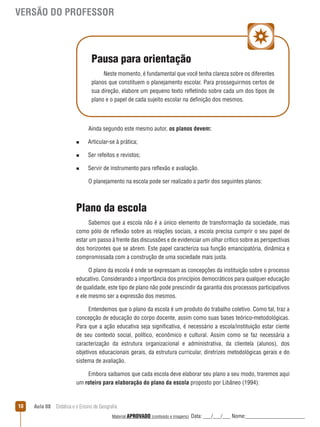 VERSÃO DO PROFESSOR

Pausa para orientação
Neste momento, é fundamental que você tenha clareza sobre os diferentes
planos que constituem o planejamento escolar. Para prosseguirmos certos de
sua direção, elabore um pequeno texto reﬂetindo sobre cada um dos tipos de
plano e o papel de cada sujeito escolar na definição dos mesmos.

Ainda segundo este mesmo autor, os planos devem:
n

Articular-se à prática;

n

Ser refeitos e revistos;

n

Servir de instrumento para reﬂexão e avaliação.
O planejamento na escola pode ser realizado a partir dos seguintes planos:

Plano da escola
Sabemos que a escola não é a único elemento de transformação da sociedade, mas
como pólo de reﬂexão sobre as relações sociais, a escola precisa cumprir o seu papel de
estar um passo à frente das discussões e de evidenciar um olhar crítico sobre as perspectivas
dos horizontes que se abrem. Este papel caracteriza sua função emancipatória, dinâmica e
compromissada com a construção de uma sociedade mais justa.
O plano da escola é onde se expressam as concepções da instituição sobre o processo
educativo. Considerando a importância dos princípios democráticos para qualquer educação
de qualidade, este tipo de plano não pode prescindir da garantia dos processos participativos
e ele mesmo ser a expressão dos mesmos.
Entendemos que o plano da escola é um produto do trabalho coletivo. Como tal, traz a
concepção de educação do corpo docente, assim como suas bases teórico-metodológicas.
Para que a ação educativa seja significativa, é necessário a escola/instituição estar ciente
de seu contexto social, político, econômico e cultural. Assim como se faz necessária a
caracterização da estrutura organizacional e administrativa, da clientela (alunos), dos
objetivos educacionais gerais, da estrutura curricular, diretrizes metodológicas gerais e do
sistema de avaliação.
Embora saibamos que cada escola deve elaborar seu plano a seu modo, traremos aqui
um roteiro para elaboração do plano da escola proposto por Libâneo (1994):

10

Aula 08  Didática e o Ensino de Geografia
 
Material APROVADO (conteúdo e imagens)

Data: ___/___/___ Nome:______________________

 