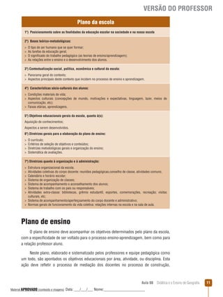 VERSÃO DO PROFESSOR
Plano da escola
1º) Posicionamento sobre as finalidades da educação escolar na sociedade e na nossa escola
2º) Bases teórico-metodológicas:





O tipo de ser humano que se quer formar;
As tarefas da educação geral;
O significado do trabalho pedagógico (as teorias de ensino/aprendizagem);
As relações entre o ensino e o desenvolvimento dos alunos.

3º) Contextualização social, política, econômica e cultural da escola:
 Panorama geral do contexto;
 Aspectos principais deste contexto que incidem no processo de ensino e aprendizagem.
4º) Características sócio-culturais dos alunos:
 Condições materiais de vida;
 Aspectos culturais (concepções de mundo, motivações e expectativas, linguagem, lazer, meios de
comunicação, etc);
 Faixas etárias, aprendizagens.
5º) Objetivos educacionais gerais da escola, quanto à(s):
Aquisição de conhecimentos;
Aspectos a serem desenvolvidos.
6º) Diretrizes gerais para a elaboração do plano de ensino:





O currículo;
Critérios de seleção de objetivos e conteúdos;
Diretrizes metodológicas gerais e organização do ensino;
Sistemática de avaliações.

7º) Diretrizes quanto à organização e à administração:








Estrutura organizacional da escola;
Atividades coletivas do corpo docente: reuniões pedagógicas,conselho de classe, atividades comuns;
Calendário e horário escolar;
Sistema de organização de classes;
Sistema de acompanhamento e aconselhamento dos alunos;
Sistema de trabalho com os pais ou responsáveis;
Atividades extra-classe: bibliotecas, grêmio estudantil, esportes, comemorações, recreação; visitas
culturais, etc;
 Sistema de acompanhamento/aperfeiçoamento do corpo docente e administrativo;
 Normas gerais de funcionamento da vida coletiva: relações internas na escola e na sala de aula.

Plano de ensino
O plano de ensino deve acompanhar os objetivos determinados pelo plano da escola,
com a especificidade de ser voltado para o processo ensino-aprendizagem, bem como para
a relação professor aluno.
Neste plano, elaborado e sistematizado pelos professores e equipe pedagógica como
um todo, são apontados os objetivos educacionais por área, atividade, ou disciplina. Esta
ação deve reﬂetir o processo de mediação dos docentes no processo de construção,

Aula 08  Didática e o Ensino de Geografia
 
Material APROVADO (conteúdo e imagens)

Data: ___/___/___ Nome:______________________

11

 