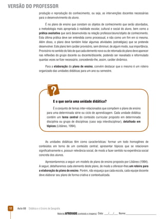VERSÃO DO PROFESSOR
produção e reprodução do conhecimento, ou seja, as intervenções docentes necessárias
para o desenvolvimento do aluno.
É no plano de ensino que constam os objetos de conhecimento que serão abordados,
a metodologia mais apropriada à realidade escolar, cultural e social do aluno, bem como a
prática avaliativa que será desenvolvida na relação professor/aluno/objeto de conhecimento.
Esta última prática deve ser entendida como processual, e não como um fim em si mesma.
Além disso, o plano deve também listar algumas atividades (estratégias) que se pretende
desenvolver. Este plano tem caráter provisório, sem diminuir, de algum modo, sua importância.
Provisório no sentido do fato de que cada elemento novo ou de retomada do plano deve aparecer
nas reﬂexões do grupo docente ou docente/discente, podendo ser reavaliado e reformulado
quantas vezes se fizer necessário, concedendo-lhe, assim, caráter dinâmico.
Para a elaboração do plano de ensino, convém destacar que o mesmo é um roteiro
organizado das unidades didáticas para um ano ou semestre.

E o que seria uma unidade didática?
É o conjunto de temas inter-relacionados que compõem o plano de ensino
para uma determinada série ou ciclo de aprendizagem. Cada unidade didática
contém um tema central do conteúdo curricular proposto em determinada
disciplina ou grupo de disciplinas (caso seja interdisciplinar), detalhado em
tópicos (Libâneo, 1994).

As unidades didáticas têm como características: formar um todo homogêneo de
conteúdos em torno de um conteúdo central; apresentar tópicos que se relacionam
significativamente e, possuir relevância social, de modo a fazer sentido na experiência social
concreta dos alunos.
Apresentaremos a seguir um modelo de plano de ensino proposto por Libâneo (1994).
A seguir, detalharemos cada elemento deste plano, de modo a oferecer-lhes um roteiro para
a elaboração do plano de ensino. Porém, não esqueça que cada escola, cada equipe docente
deve elaborar seu plano de forma criativa e contextualizada.

12

Aula 08  Didática e o Ensino de Geografia
 
Material APROVADO (conteúdo e imagens)

Data: ___/___/___ Nome:______________________

 