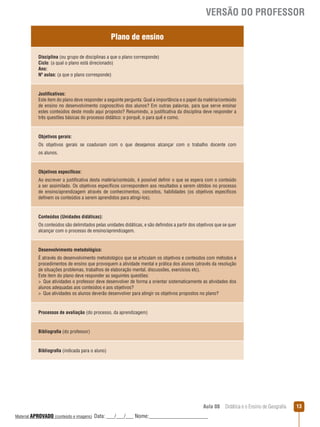 VERSÃO DO PROFESSOR
Plano de ensino
Disciplina (ou grupo de disciplinas a que o plano corresponde)
Ciclo: (a qual o plano está direcionado)
Ano:
Nº aulas: (a que o plano corresponde)

Justificativas:
Este item do plano deve responder a seguinte pergunta: Qual a importância e o papel da matéria/conteúdo
de ensino no desenvolvimento cognoscitivo dos alunos? Em outras palavras, para que serve ensinar
estes conteúdos deste modo aqui proposto? Resumindo, a justificativa da disciplina deve responder a
três questões básicas do processo didático: o porquê, o para quê e como.

Objetivos gerais:
Os objetivos gerais se coadunam com o que desejamos alcançar com o trabalho docente com
os alunos.

Objetivos específicos:
Ao escrever a justificativa desta matéria/conteúdo, é possível definir o que se espera com o conteúdo
a ser assimilado. Os objetivos específicos correspondem aos resultados a serem obtidos no processo
de ensino/aprendizagem através de conhecimentos, conceitos, habilidades (os objetivos específicos
definem os conteúdos a serem aprendidos para atingi-los).

Conteúdos (Unidades didáticas):
Os conteúdos são delimitados pelas unidades didáticas, e são definidos a partir dos objetivos que se quer
alcançar com o processo de ensino/aprendizagem.

Desenvolvimento metodológico:
É através do desenvolvimento metodológico que se articulam os objetivos e conteúdos com métodos e
procedimentos de ensino que provoquem a atividade mental e prática dos alunos (através da resolução
de situações problemas, trabalhos de elaboração mental, discussões, exercícios etc).
Este item do plano deve responder as seguintes questões:
 Que atividades o professor deve desenvolver de forma a orientar sistematicamente as atividades dos
alunos adequadas aos conteúdos e aos objetivos?
 Que atividades os alunos deverão desenvolver para atingir os objetivos propostos no plano?

Processos de avaliação (do processo, da aprendizagem)

Bibliografia (do professor)

Bibliografia (indicada para o aluno)

Aula 08  Didática e o Ensino de Geografia
 
Material APROVADO (conteúdo e imagens)

Data: ___/___/___ Nome:______________________

13

 