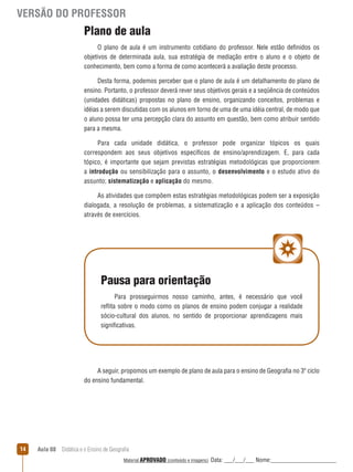VERSÃO DO PROFESSOR

Plano de aula
O plano de aula é um instrumento cotidiano do professor. Nele estão definidos os
objetivos de determinada aula, sua estratégia de mediação entre o aluno e o objeto de
conhecimento, bem como a forma de como acontecerá a avaliação deste processo.
Desta forma, podemos perceber que o plano de aula é um detalhamento do plano de
ensino. Portanto, o professor deverá rever seus objetivos gerais e a seqüência de conteúdos
(unidades didáticas) propostas no plano de ensino, organizando conceitos, problemas e
idéias a serem discutidas com os alunos em torno de uma de uma idéia central, de modo que
o aluno possa ter uma percepção clara do assunto em questão, bem como atribuir sentido
para a mesma.
Para cada unidade didática, o professor pode organizar tópicos os quais
correspondem aos seus objetivos específicos de ensino/aprendizagem. E, para cada
tópico, é importante que sejam previstas estratégias metodológicas que proporcionem
a introdução ou sensibilização para o assunto, o desenvolvimento e o estudo ativo do
assunto; sistematização e aplicação do mesmo.
As atividades que compõem estas estratégias metodológicas podem ser a exposição
dialogada, a resolução de problemas, a sistematização e a aplicação dos conteúdos –
através de exercícios.

Pausa para orientação
Para prosseguirmos nosso caminho, antes, é necessário que você
reﬂita sobre o modo como os planos de ensino podem conjugar a realidade
sócio-cultural dos alunos, no sentido de proporcionar aprendizagens mais
significativas.

A seguir, propomos um exemplo de plano de aula para o ensino de Geografia no 3º ciclo
do ensino fundamental.

14

Aula 08  Didática e o Ensino de Geografia
 
Material APROVADO (conteúdo e imagens)

Data: ___/___/___ Nome:______________________

 